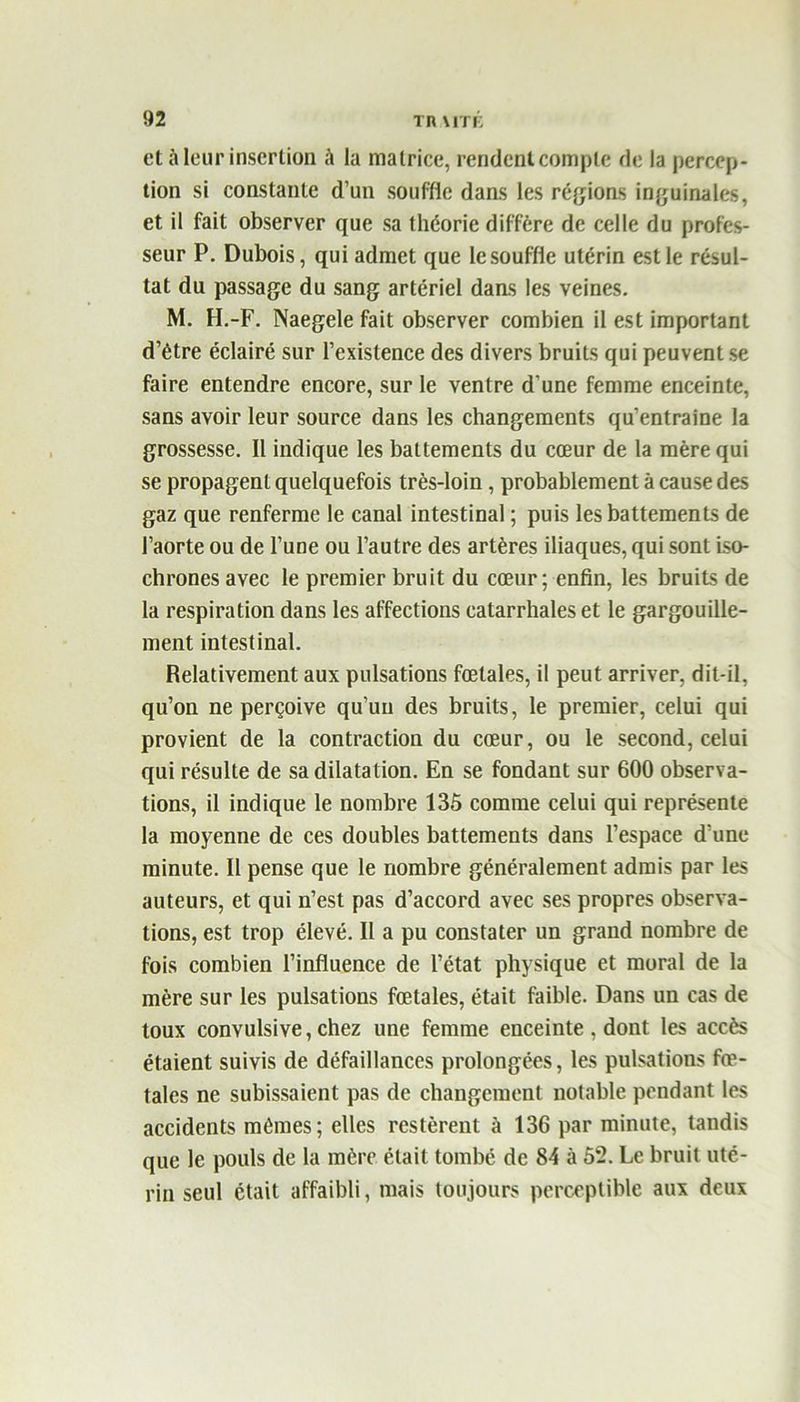 et à leur insertion à la matrice, rendent compte de la percep- tion si constante d’un souffle dans les régions inguinales, et il fait observer que sa théorie diffère de celle du profes- seur P. Dubois, qui admet que le souffle utérin est le résul- tat du passage du sang artériel dans les veines. M. H.-F. Naegele fait observer combien il est important d’être éclairé sur l’existence des divers bruits qui peuvent se faire entendre encore, sur le ventre d’une femme enceinte, sans avoir leur source dans les changements qu’entraine la grossesse. Il indique les battements du cœur de la mère qui se propagent quelquefois très-loin, probablement à cause des gaz que renferme le canal intestinal ; puis les battements de l’aorte ou de l’une ou l’autre des artères iliaques, qui sont iso- chrones avec le premier bruit du cœur; enfin, les bruits de la respiration dans les affections catarrhales et le gargouille- ment intestinal. Relativement aux pulsations fœtales, il peut arriver, dit-il, qu’on ne perçoive qu’un des bruits, le premier, celui qui provient de la contraction du cœur, ou le second, celui qui résulte de sa dilatation. En se fondant sur 600 observa- tions, il indique le nombre 135 comme celui qui représente la moyenne de ces doubles battements dans l’espace d’une minute. Il pense que le nombre généralement admis par les auteurs, et qui n’est pas d’accord avec ses propres observa- tions, est trop élevé. Il a pu constater un grand nombre de fois combien l’influence de l’état physique et moral de la mère sur les pulsations fœtales, était faible. Dans un cas de toux convulsive, chez une femme enceinte , dont les accès étaient suivis de défaillances prolongées, les pulsations fœ- tales ne subissaient pas de changement notable pendant les accidents mêmes; elles restèrent à 136 par minute, tandis que le pouls de la mère était tombé de 84 à 52. Le bruit uté- rin seul était affaibli, mais toujours perceptible aux deux
