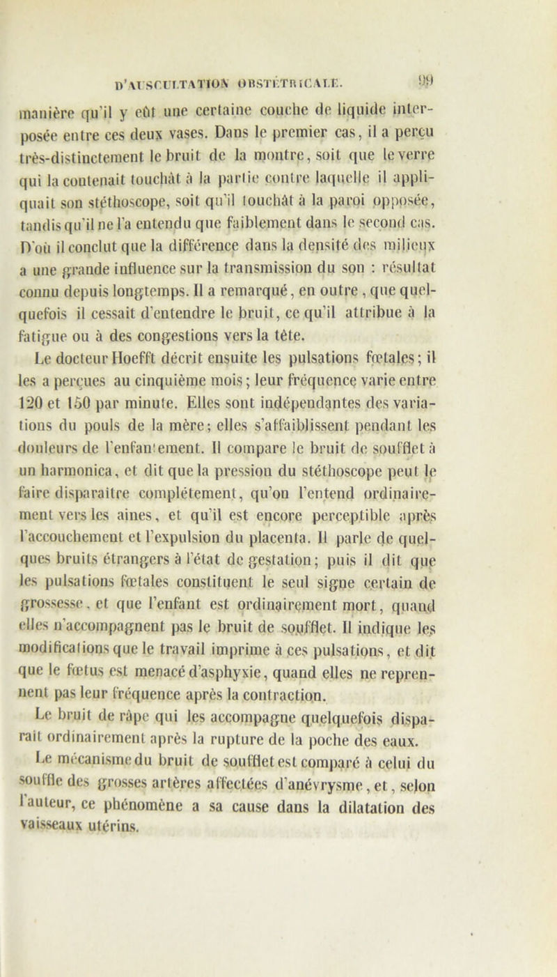 manière qu'il y eût une certaine couche de liquide inter- posée entre ces deux vases. Dans le premier cas, il a perçu très-distinctement le bruit de la montre, soit que le verre qui la contenait touchât à la partie contre laquelle il appli- quait son stéthoscope, soit qu’il louchât à la paroi opposée, tandis qu’il ne l'a entendu que faiblement dans le second cas. D'où il conclut que la différence dans la densité des milieux a une grande influence sur la transmission du son : résultat connu depuis longtemps. Il a remarqué, en outre , que quel- quefois il cessait d’entendre le bruit, ce qu’il attribue à la fatigue ou à des congestions vers la tète. Le docteur Hoefft décrit ensuite les pulsations fœtales; il les a perçues au cinquième mois ; leur fréquence varie entre 120 et 150 par minute. Elles sont indépendantes des varia- tions du pouls de la mère; elles s’affaiblissent pendant les douleurs de l'enfantement. Il compare le bruit de soufflet à un harmonica, et dit que la pression du stéthoscope peut le faire disparaître complètement, qu’on l’entend ordinaire- ment vers les aines, et qu’il est encore perceptible après l’accouchement et l’expulsion du placenta. Il parle de quel- ques bruits étrangers à l’état de gestation; puis il dit que les pulsations fœtales constituent le seul signe certain de grossesse, et que l’enfant est ordinairement mort, quand elles n'accompagnent pas le bruit de soufflet. Il indique les modifications que le travail imprime à ces pulsations, et dit que le fœtus est menacé d’asphyxie, quand elles ne repren- nent pas leur fréquence après la contraction. Le bruit de râpe qui les accompagne quelquefois dispa- rait ordinairement après la rupture de la poche des eaux. Le mécanisme du bruit de soufflet est comparé à celui du souffle des grosses artères affectées d'anévrysme, et, selon l’auteur, ce phénomène a sa cause dans la dilatation des vaisseaux utérins.