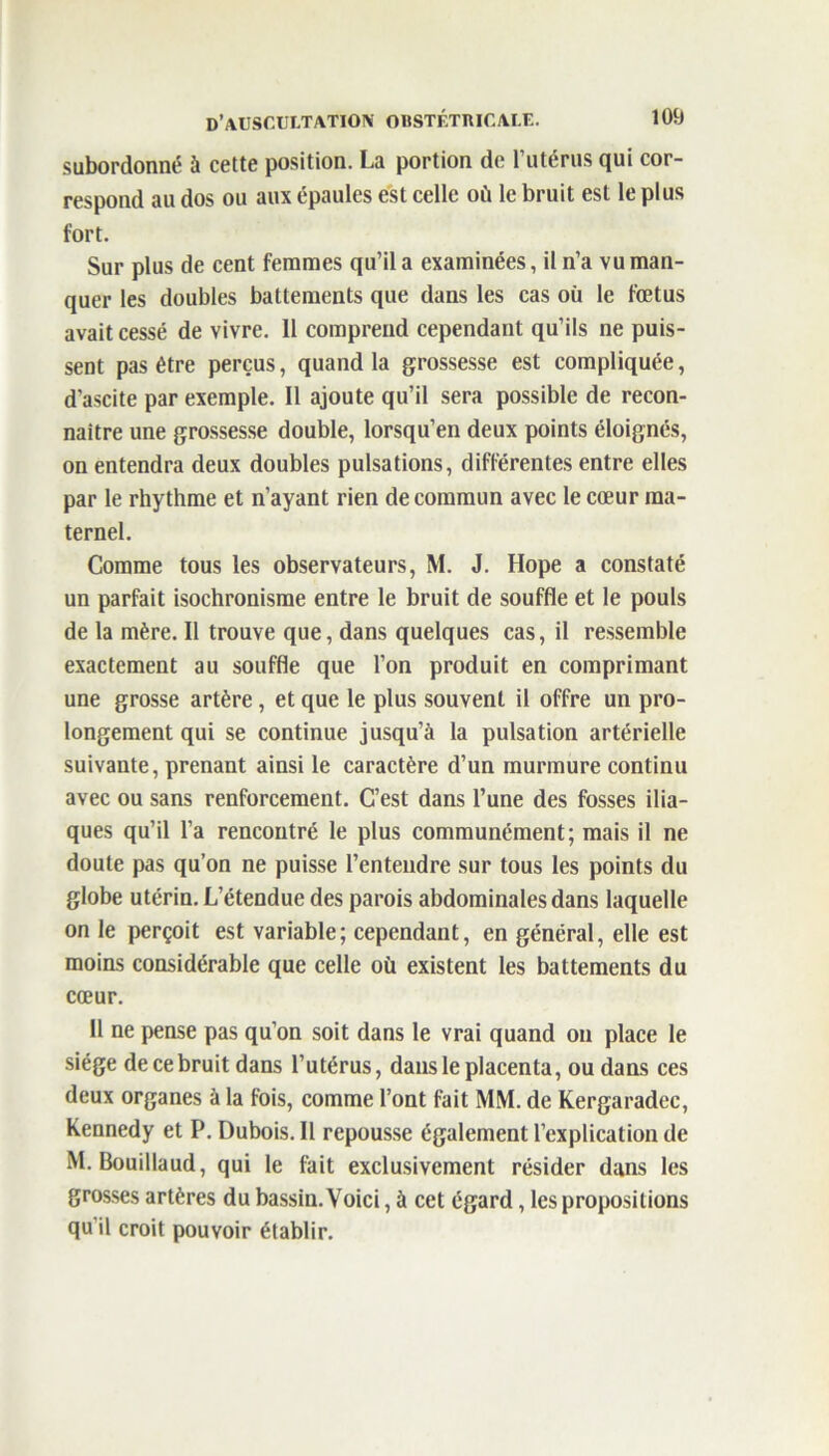 subordonné à cette position. La portion de l’utérus qui cor- respond au dos ou aux épaules est celle où le bruit est le plus fort. Sur plus de cent femmes qu’il a examinées, il n’a vu man- quer les doubles battements que dans les cas où le fœtus avait cessé de vivre. 11 comprend cependant qu’ils ne puis- sent pas être perçus, quand la grossesse est compliquée, d’ascite par exemple. 11 ajoute qu’il sera possible de recon- naître une grossesse double, lorsqu’en deux points éloignés, on entendra deux doubles pulsations, différentes entre elles par le rhythme et n’ayant rien de commun avec le cœur ma- ternel. Comme tous les observateurs, M. J. Hope a constaté un parfait isochronisme entre le bruit de souffle et le pouls de la mère. Il trouve que, dans quelques cas, il ressemble exactement au souffle que l’on produit en comprimant une grosse artère, et que le plus souvent il offre un pro- longement qui se continue jusqu’à la pulsation artérielle suivante, prenant ainsi le caractère d’un murmure continu avec ou sans renforcement. C’est dans l’une des fosses ilia- ques qu’il l’a rencontré le plus communément; mais il ne doute pas qu’on ne puisse l’entendre sur tous les points du globe utérin. L’étendue des parois abdominales dans laquelle on le perçoit est variable; cependant, en général, elle est moins considérable que celle où existent les battements du cœur. 11 ne pense pas qu’on soit dans le vrai quand on place le siège de ce bruit dans l’utérus, dans le placenta, ou dans ces deux organes à la fois, comme l’ont fait MM. de Kergaradec, Kennedy et P. Dubois. Il repousse également l’explication de M. Bouillaud, qui le fait exclusivement résider dans les grosses artères du bassin. Voici, à cet égard, les propositions qu'il croit pouvoir établir.