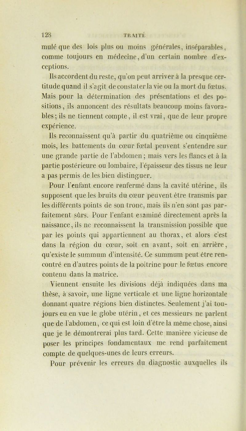 mule que des lois plus ou moins générales, inséparables, comme toujours en médecine, d'un certain nombre d'ex- ceptions. Ils accordent du reste, qu'on peut arriver à la presque cer- titude quand il s’agit de constater la vie ou la mort du fœtus. Mais pour la détermination des présentations et des po- sitions , ils annoncent des résultats beaucoup moins favora- bles ; ils ne tiennent compte, il est vrai, que de leur propre expérience. Ils reconnaissent qu’à partir du quatrième ou cinquième mois, les battements du cœur fœtal peuvent s’entendre sur une grande partie de l’abdomen ; mais vers les flancs et à la partie postérieure ou lombaire, l’épaisseur des tissus ne leur a pas permis de les bien distinguer. Pour l’enfant encore renfermé dans la cavité utérine, ils supposent que les bruits du cœur peuvent être transmis par les différents points de son tronc, mais ils n'en sont pas par- faitement sûrs. Pour l’enfant examiné directement après la naissance, ils ne reconnaissent la transmission possible que par les points qui appartiennent au thorax, et alors c'est dans la région du cœur, soit en avant, soit en arrière, qu’existe le summum d’intensité. Ce summum peut être ren- contré en d’autres points de la poitrine pour le fœtus encore contenu dans la matrice. Viennent ensuite les divisions déjà indiquées dans ma thèse, à savoir, une ligne verticale et une ligne horizontale donnant quatre régions bien distinctes. Seulement j'ai tou- jours eu en vue le globe utérin, et ces messieurs ne parlent que de l’abdomen, ce qui est loin d'être la même chose, ainsi que je le démontrerai plus tard. Cette manière vicieuse de poser les principes fondamentaux me rend parfaitement compte de quelques-unes de leurs erreurs. Pour prévenir les erreurs du diagnostic auxquelles ils