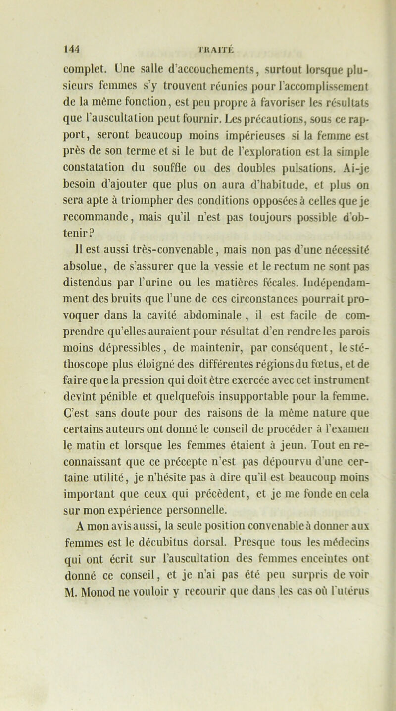 complet. Une salle d’accouchements, surtout lorsque plu- sieurs femmes s’y trouvent réunies pour l'accomplissement de la même fonction, est peu propre à favoriser les résultats que l’auscultation peut fournir. Les précautions, sous ce rap- port, seront beaucoup moins impérieuses si la femme est près de son terme et si le but de l’exploration est la simple constatation du souffle ou des doubles pulsations. Ai-je besoin d’ajouter que plus on aura d’habitude, et plus on sera apte à triompher des conditions opposées à celles que je recommande, mais qu’il n’est pas toujours possible d’ob- tenir? Il est aussi très-convenable, mais non pas d’une nécessité absolue, de s’assurer que la vessie et le rectum ne sont pas distendus par l’urine ou les matières fécales. Indépendam- ment des bruits que l’une de ces circonstances pourrait pro- voquer dans la cavité abdominale , il est facile de com- prendre qu’elles auraient pour résultat d’en rendre les parois moins dépressibles, de maintenir, par conséquent, le sté- thoscope plus éloigné des différentes régionsdu fœtus, et de faire qu e la pression qui doit être exercée avec cet instrument devînt pénible et quelquefois insupportable pour la femme. C’est sans doute pour des raisons de la même nature que certains auteurs ont donné le conseil de procéder à l'examen le matin et lorsque les femmes étaient à jeun. Tout en re- connaissant que ce précepte n’est pas dépourvu d une cer- taine utilité, je n’hésite pas à dire qu’il est beaucoup moins important que ceux qui précèdent, et je me fonde en cela sur mon expérience personnelle. A mon avis aussi, la seule position convenable à donner aux femmes est le décubilus dorsal. Presque tous les médecins qui ont écrit sur l’auscultation des femmes enceintes ont donné ce conseil, et je n’ai pas été peu surpris de voir M. Monod ne vouloir y recourir que dans les cas où l’utérus