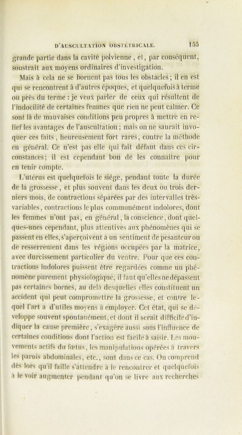 grande partie dans la cavité pelvienne , et, par conséquent, soustrait aux moyens ordinaires d’investigation. Mais à cela ne se bornent pas tous les obstacles; il en est qui se rencontrent à d’autres époques, et quelquefois à terme ou près du terme : je veux parler de ceux qui résultent de l’indocilité de certaines femmes que rien ne peut calmer. Ce sont là de mauvaises conditions peu propres à mettre en re- lief les avantages de l’auscultation; mais on ne saurait invo- quer ces faits, heureusement fort rares, contre la méthode en général. Ce n’est pas elle qui fait défaut dans ccs cir- constances; il est cependant bon de les connaître pour en tenir compte. L’utérus est quelquefois le siège, pendant toute la durée de la grossesse, et plus souvent dans les deux ou trois der- niers mois, de contractions séparées par des intervalles très- variables, contractions le plus communément indolores, dont les femmes n’ont pas, en général, la conscience, dont quel- ques-unes cependant, plus attentives aux phénomènes qui se passent en elles, s’aperçoivent à un sentiment de pesanteur ou de resserrement dans les régions occupées par la matrice, avec durcissement particulier du ventre. Pour que ces con- tractions indolores puissent être regardées comme un phé- nomène purement physiologique, il faut qu’elles ne dépassent pas certaines bornes, au delà desquelles elles constituent un accident qui peut compromettre la grossesse, et contre le- quel l’art a d’utiles moyens à employer. Cet état, qui se dé- veloppe souvent spontanément, et dont il serait difficile d’in- diquer la cause première, s’exagère aussi sous l’influence de certaines conditions dont l’action est facile à saisir. Les mou- vements actifs du fœtus, les manipulations opérées à travers les parois abdominales, etc., sont dans ce cas. On comprend dès lors qu'il faille s’attendre a le rencontrer et quelquefois à le voir augmenter pendant qu’on se livre aux recherches