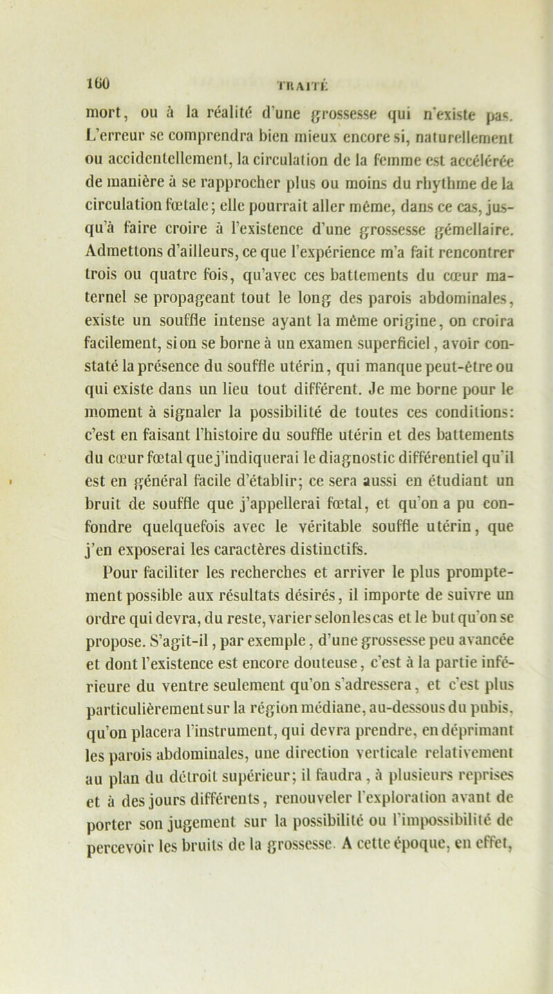 mort, ou à la réalité d’une grossesse qui n'existe pas. L’erreur se comprendra bien mieux encore si, naturellement ou accidentellement, la circulation de la femme est accélérée de manière à se rapprocher plus ou moins du rhythme de la circulation fœtale ; elle pourrait aller même, dans ce cas, jus- qu’à faire croire à l’existence d’une grossesse gémellaire. Admettons d’ailleurs, ce que l’expérience m’a fait rencontrer trois ou quatre fois, qu’avec ces battements du cœur ma- ternel se propageant tout le long des parois abdominales, existe un souffle intense ayant la même origine, on croira facilement, si on se borne à un examen superficiel, avoir con- staté la présence du souffle utérin, qui manque peut-être ou qui existe dans un lieu tout différent. Je me borne pour le moment à signaler la possibilité de toutes ces conditions: c’est en faisant l’histoire du souffle utérin et des battements du cœur fœtal que j’indiquerai le diagnostic différentiel qu’il est en général facile d’établir; ce sera aussi en étudiant un bruit de souffle que j’appellerai fœtal, et qu'on a pu con- fondre quelquefois avec le véritable souffle utérin, que j’en exposerai les caractères distinctifs. Pour faciliter les recherches et arriver le plus prompte- ment possible aux résultats désirés, il importe de suivre un ordre quidevra, du reste,varier selonlescas et le but qu'on se propose. S’agit-il, par exemple, d’une grossesse peu avancée et dont l’existence est encore douteuse, c’est à la partie infé- rieure du ventre seulement qu’on s’adressera, et c’est plus particulièrement sur la région médiane, au-dessous du pubis, qu’on placera l’instrument, qui devra prendre, en déprimant les parois abdominales, une direction verticale relativement au plan du détroit supérieur; il faudra, à plusieurs reprises et à des jours différents, renouveler l’exploration avant de porter son jugement sur la possibilité ou l’impossibilité de percevoir les bruits de la grossesse. A cette époque, en effet,