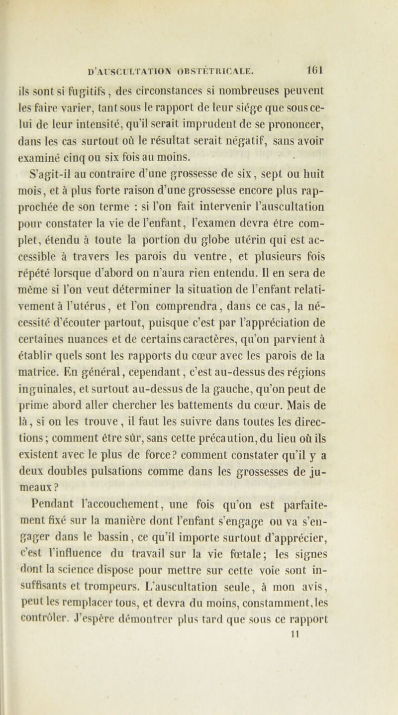 ils sont si fugitifs, des circonstances si nombreuses peuvent les faire varier, tant sous le rapport de leur siège que sous ce- lui de leur intensité, qu’il serait imprudent de se prononcer, dans les cas surtout où le résultat serait négatif, sans avoir examiné cinq ou six fois au moins. S’agit-il au contraire d’une grossesse de six, sept ou huit mois, et à plus forte raison d’une grossesse encore plus rap- prochée de son terme : si l’on fait intervenir l’auscultation pour constater la vie de l’enfant, l’examen devra être com- plet, étendu à toute la portion du globe utérin qui est ac- cessible à travers les parois du ventre, et plusieurs fois répété lorsque d’abord on n’aura rien entendu. Il en sera de même si l’on veut déterminer la situation de l’enfant relati- vement à l’utérus, et l’on comprendra, dans ce cas, la né- cessité d’écouter partout, puisque c’est par l’appréciation de certaines nuances et de certains caractères, qu’on parvient à établir quels sont les rapports du cœur avec les parois de la matrice. F.n général, cependant, c’est au-dessus des régions inguinales, et surtout au-dessus de la gauche, qu’on peut de prime abord aller chercher les battements du cœur. Mais de là, si on les trouve, il faut les suivre dans toutes les direc- tions; comment être sur, sans cette précaution,du lieu où ils existent avec le plus de force? comment constater qu’il y a deux doubles pulsations comme dans les grossesses de ju- meaux? Pendant l’accouchement, une fois qu’on est parfaite- ment fixé sur la manière dont l’enfant s’engage ou va s’en- gager dans le bassin, ce qu’il importe surtout d’apprécier, c’est l’influence du travail sur la vie fœtale; les signes dont la science dispose pour mettre sur cette voie sont in- suffisants et trompeurs. L’auscultation seule, à mon avis, peut les remplacer tous, et devra du moins, constamment, les contrôler. J’espère démontrer plus tard que sous ce rapport it