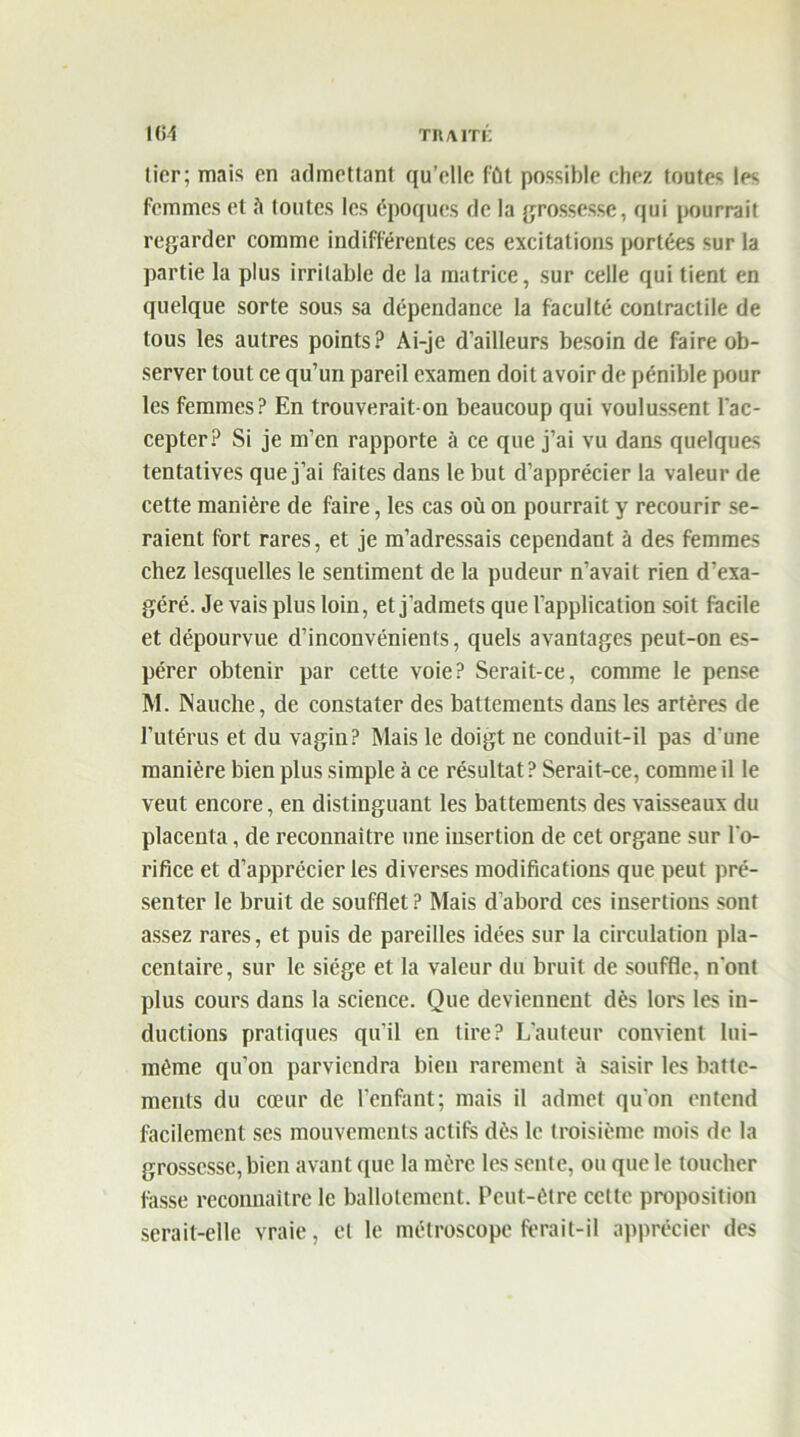 1(51 TUAIT!: tier; mais en admettant qu’elle fût possible chez toutes les femmes et ù toutes les époques de la grossesse, qui pourrait regarder comme indifférentes ces excitations portées sur la partie la plus irritable de la matrice, sur celle qui tient en quelque sorte sous sa dépendance la faculté contractile de tous les autres points? Ai-je d’ailleurs besoin de faire ob- server tout ce qu’un pareil examen doit avoir de pénible pour les femmes? En trouverait-on beaucoup qui voulussent l'ac- cepter? Si je m’en rapporte à ce que j’ai vu dans quelques tentatives que j’ai faites dans le but d’apprécier la valeur de cette manière de faire, les cas où on pourrait y recourir se- raient fort rares, et je m’adressais cependant à des femmes chez lesquelles le sentiment de la pudeur n’avait rien d’exa- géré. Je vais plus loin, et j’admets que l’application soit facile et dépourvue d’inconvénients, quels avantages peut-on es- pérer obtenir par cette voie? Serait-ce, comme le pense M. Nauche, de constater des battements dans les artères de l’utérus et du vagin? Mais le doigt ne conduit-il pas d'une manière bien plus simple à ce résultat? Serait-ce, comme il le veut encore, en distinguant les battements des vaisseaux du placenta, de reconnaître une iusertion de cet organe sur l'o- rifice et d’apprécier les diverses modifications que peut pré- senter le bruit de soufflet ? Mais d’abord ces insertions sont assez rares, et puis de pareilles idées sur la circulation pla- centaire, sur le siège et la valeur du bruit de souffle, n'ont plus cours dans la science. Que deviennent dès lors les in- ductions pratiques qu’il en tire? L’auteur convient lui- même qu’on parviendra bien rarement à saisir les batte- ments du cœur de l’enfant; mais il admet qu’on entend facilement ses mouvements actifs dès le troisième mois de la grossesse, bien avant que la mère les sente, ou que le toucher fasse reconnaître le ballotement. Peut-être cette proposition serait-elle vraie, et le métroscope ferait-il apprécier des