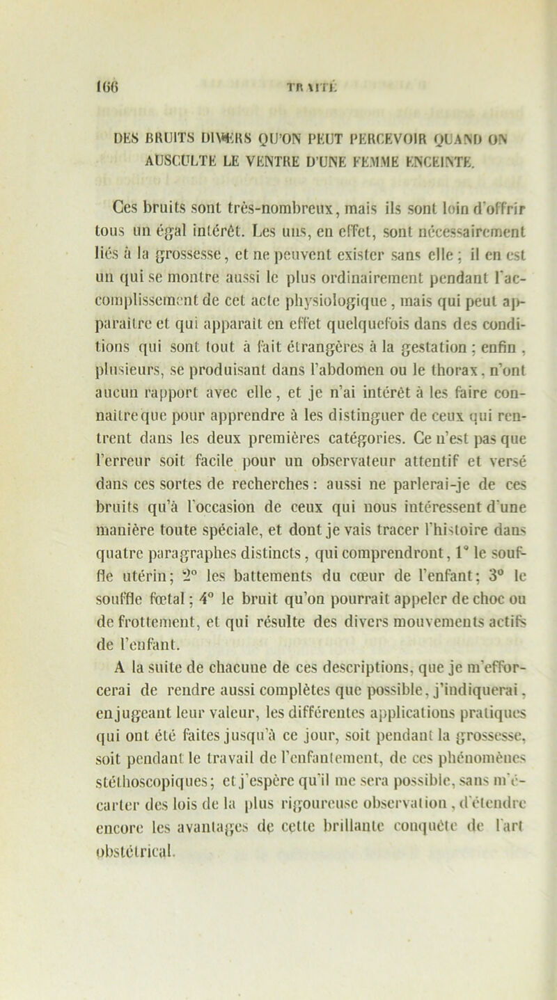 Kifi TR \rn; DES BRUITS D1\*KRS QU’ON PEUT PERCEVOIR QUAND ON AUSCULTE LE VENTRE D’UNE FEMME ENCEINTE. Ces bruits sont très-nombreux, mais ils sont loin d'offrir tous un égal intérêt. Les uns, en effet, sont nécessairement liés à la grossesse, et ne peuvent exister sans elle ; il en est un qui se montre aussi le plus ordinairement pendant l'ac- complissement de cet acte physiologique , mais qui peut aj>- paraitre et qui apparait en effet quelquefois dans des condi- tions qui sont tout à fait étrangères à la gestation ; enfin . plusieurs, se produisant dans l’abdomen ou le thorax, n’ont aucun rapport avec elle, et je n’ai intérêt à les faire con- naitreque pour apprendre à les distinguer de ceux qui ren- trent dans les deux premières catégories. Ce n’est pas que l’erreur soit facile pour un observateur attentif et versé dans ces sortes de recherches : aussi ne parlerai-je de ces bruits qu’à l'occasion de ceux qui nous intéressent d'une manière toute spéciale, et dont je vais tracer lhi'toire dans quatre paragraphes distincts, qui comprendront, 1° le souf- fle utérin; i,Q les battements du cœur de l’enfant; 3° le souffle fœtal ; 4° le bruit qu’on pourrait appeler de choc ou de frottement, et qui résulte des divers mouvements actifs de l’enfant. A la suite de chacune de ces descriptions, que je m'effor- cerai de rendre aussi complètes que possible, j’indiquerai, en jugeant leur valeur, les différentes applications pratiques qui ont été faites jusqu’à ce jour, soit pendant la grossesse, soit pendant le travail de l’enfantement, de ces phénomènes stéthoscopiques; et j’espère qu'il me sera possible, sans m'é- carter des lois de la plus rigoureuse observation , d étendre encore les avantages de cette brillante conquête de Tari obstétrical.