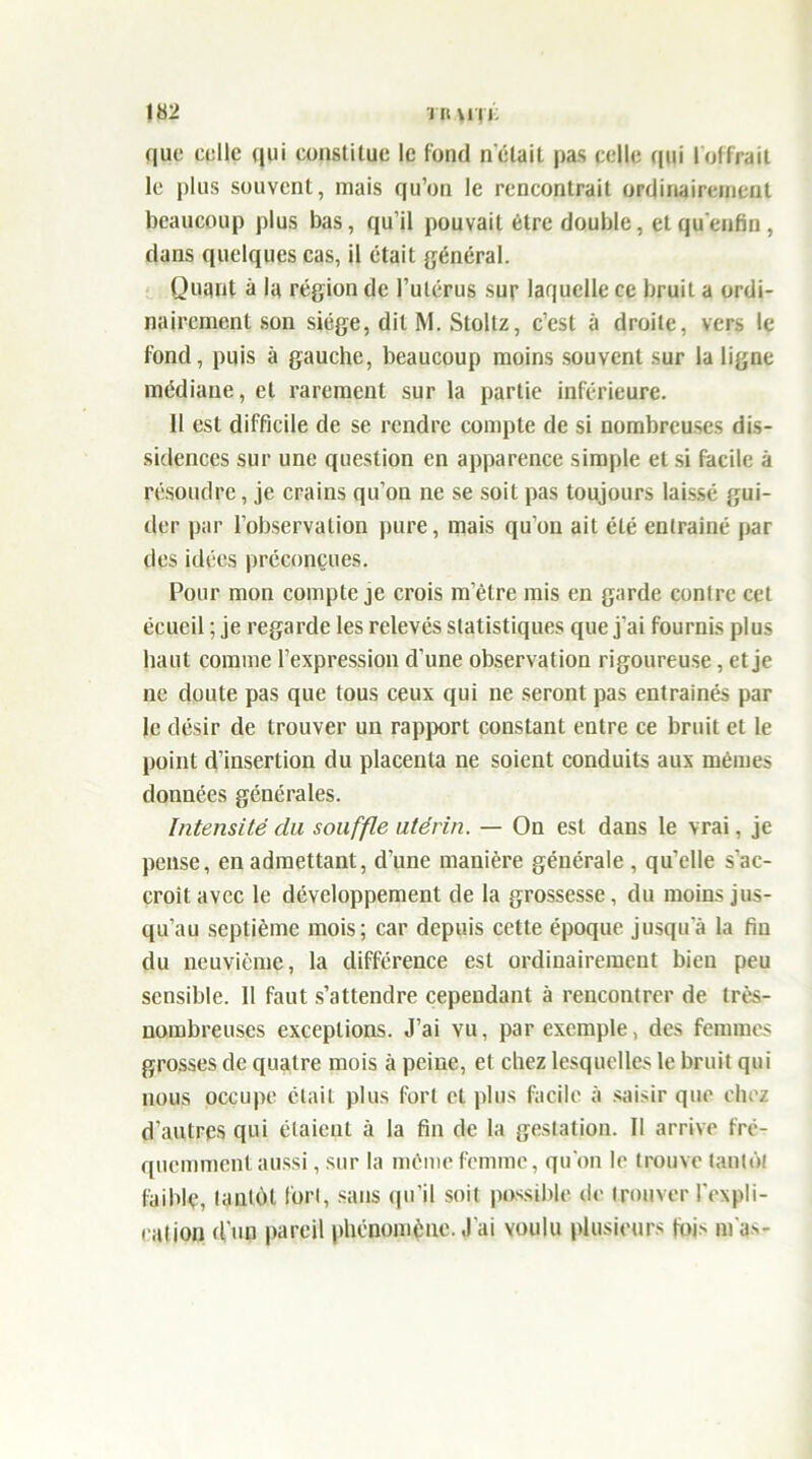 que celle qui constitue le fond n'était pas celle qui lof Irait le plus souvent, mais qu’on le rencontrait ordinairement beaucoup plus bas, qu’il pouvait être double, etqu'enfin, dans quelques cas, il était général. Quant à la région de l’utérus sur laquelle ce bruit a ordi- nairement son siège, dit M. Stollz, c’est à droite, vers le fond, puis à gauche, beaucoup moins souvent sur la ligne médiane, et rarement sur la partie inférieure. 11 est difficile de se rendre compte de si nombreuses dis- sidences sur une question en apparence simple et si facile à résoudre, je crains qu’on ne se soit pas toujours laissé gui- der par l’observation pure, mais qu’on ait été entraîné par des idées préconçues. Pour mon compte je crois m’être mis en garde contre cet écueil ; je regarde les relevés statistiques que j’ai fournis plus haut comme l’expression d’une observation rigoureuse, et je 11e doute pas que tous ceux qui ne seront pas entraînés par le désir de trouver un rapport constant entre ce bruit et le point d’insertion du placenta ne soient conduits aux mêmes données générales. Intensité du souffle utérin. — On est dans le vrai, je pense, en admettant, d’une manière générale , qu’elle s’ac- croît avec le développement de la grossesse, du moins jus- qu’au septième mois; car depuis cette époque jusqu a la fin du neuvième, la différence est ordinairement bien peu sensible. 11 faut s’attendre cependant à rencontrer de très- nombreuses exceptions. J’ai vu, par exemple, des femmes grosses de quatre mois à peine, et chez lesquelles le bruit qui nous occupe était plus fort et plus facile à saisir que chez d’autres qui étaient à la fin de la gestation. Il arrive fré- quemment aussi, sur la même femme, qu’on le trouve tantôt faible, tantôt fort, sans qu’il soit possible de trouver l'expli- cation d'un pareil phénomène. J'ai voulu plusieurs fois m'as-