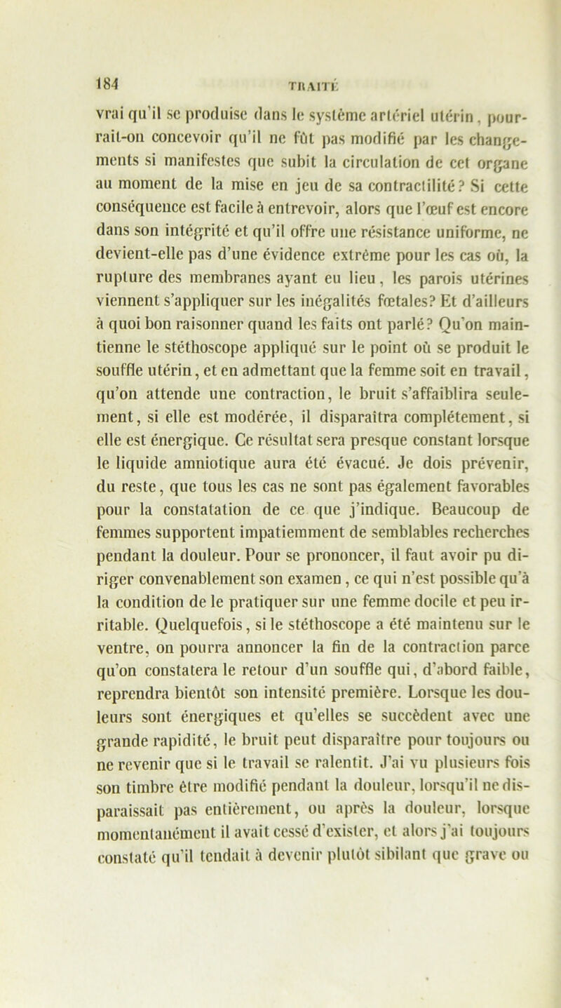 thaiti: vrai qu'il se produise dans le système artériel utérin, pour- rail-on concevoir qu’il ne fût pas modifié par les change- ments si manifestes que subit la circulation de cet organe au moment de la mise en jeu de sa contractilité? Si cette conséquence est facile à entrevoir, alors que l’œuf est encore dans son intégrité et qu’il offre une résistance uniforme, ne devient-elle pas d’une évidence extrême pour les cas où, la rupture des membranes ayant eu lieu, les parois utérines viennent s’appliquer sur les inégalités fœtales? Et d’ailleurs à quoi bon raisonner quand les faits ont parlé? Qu'on main- tienne le stéthoscope appliqué sur le point où se produit le souffle utérin, et en admettant que la femme soit en travail, qu’on attende une contraction, le bruit s’affaiblira seule- ment, si elle est modérée, il disparaîtra complètement, si elle est énergique. Ce résultat sera presque constant lorsque le liquide amniotique aura été évacué. Je dois prévenir, du reste, que tous les cas ne sont pas également favorables pour la constatation de ce que j’indique. Beaucoup de femmes supportent impatiemment de semblables recherches pendant la douleur. Pour se prononcer, il faut avoir pu di- riger convenablement son examen, ce qui n’est possible qu’à la condition de le pratiquer sur une femme docile et peu ir- ritable. Quelquefois, si le stéthoscope a été maintenu sur le ventre, on pourra annoncer la fin de la contraction parce qu’on constatera le retour d’un souffle qui, d’abord faible, reprendra bientôt son intensité première. Lorsque les dou- leurs sont énergiques et qu’elles se succèdent avec une grande rapidité, le bruit peut disparaître pour toujours ou ne revenir que si le travail se ralentit. J’ai vu plusieurs fois son timbre être modifié pendant la douleur, lorsqu’il ne dis- paraissait pas entièrement, ou après la douleur, lorsque momentanément il avait cessé d’exister, et alors j’ai toujours constaté qu’il tendait à devenir plutôt sibilant que grave ou