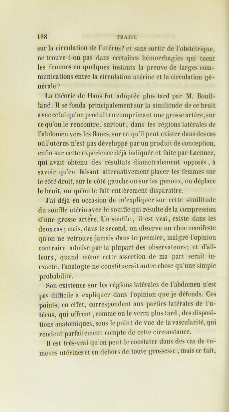 sur la circulation de l’utérus? et sans sortir de l'obstétrique, ne trouvc-l-on pas dans certaines hémorrhagies qui tuent les femmes en quelques instants la preuve de larges com- munications entre la circulation utérine et la circulation gé- nérale ? La théorie de Haus fut adoptée plus tard par M. Bouil- laud. Il se fonda principalement sur la similitude de ce bruit avec celui qu’on produit en comprimant une grosse artère, sur ce qu’on le rencontre, surtout, dans les régions latérales de l’abdomen vers les flancs, sur ce qu’il peut exister dans des cas où l’utérus n’est pas développé par un produit de conception, enfin sur cette expérience déjà indiquée et faite par Laennec, qui avait obtenu des résultats diamétralement opposés, à savoir qu’en faisant alternativement placer les femmes sur le côté droit, sur le côté gauche ou sur les genoux, on déplace le bruit, ou qu’on le fait entièrement disparaitre. J’ai déjà eu occasion de m’expliquer sur cette similitude du souffle utérin avec le souffle qui résulte de la compression d’une grosse artère. Un souffle, il est vrai, existe dans les deux cas ; mais, dans le second, on observe un choc manifeste qu’on ne retrouve jamais dans le premier, malgré l'opinion contraire admise par la plupart des observateurs; et dail- leurs, quand même cette assertion de ma part serait in- exacte, l’analogie ne constituerait autre chose qu'une simple probabilité. Son existence sur les régions latérales de l’abdomen n'est pas difficile à expliquer dans l’opinion que je défends. Ces points, en effet, correspondent aux parties latérales de l'u- térus, qui offrent, comme on le verra plus tard, des disposi- tions anatomiques, sous le point de vue de la vascularité, qui rendent parfaitement compte de celte circonstance. Il est très-vrai qu’on peut le constater dans des cas de fu- meurs utérines et en dehors de toute grossesse ; mais ce fait,