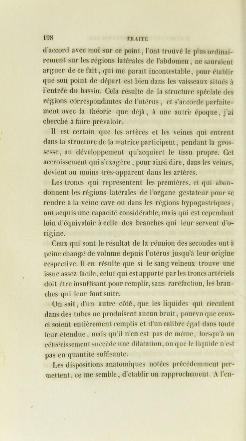 108 TRVfTi: d’accord avec moi sur ce point, l’ont trouvé le plus ordinai- rement sur les régions latérales de l'abdomen, ne sauraient arguer de ce fait, qui me parait incontestable, pour établir que son point de départ est bien dans les vaisseaux situés à l’entrée du bassin. Cela résulte de la structure spéciale des régions correspondantes de l’utérus, et s’accorde parfaite- ment avec la théorie que déjà, à une autre époque, j'ai cherché à faire prévaloir. Il est certain que les artères et les veines qui entrent dans la structure de la matrice participent, pendant la gros- sesse, au développement qu’acquiert le tissu propre. Cet accroissement qui s’exagère, pour ainsi dire, dans les veines, devient au moins très-apparent dans les artères. Les troncs qui représentent les premières, et qui aban- donnent les régions latérales de l’organe gestateur pour se rendre à la veine cave ou dans les régions hypogastriques, oui acquis une capacité considérable, mais qui est cependant loin d’équivaloir à celle des branches qui leur servent d'o- rigine. Ceux qui sont le résultat de la réunion des secondes ont à peine changé de volume depuis l’utérus jusqu’à leur origine respective. Il en résulte que si le sang veineux trouve une issue assez facile, celui qui est apporté parles troncs artériels doit être insuffisant pour remplir, sans raréfaction, les bran- ches qui leur Pont suite. On sait, d’un autre côté, que les liquides qui circulent dans des tubes ne produisent aucun bruit, pourvu que ceux- ci soient entièrement remplis et d’un calibre égal dans toute leur étendue, mais qu’il n’en est pas de même, lorsqu'à un rétrécissement succède une dilatation, ou que le liquide n’est pas en quantité suffisante. Les dispositions anatomiques notées précédemment per- mettent, ce me semble, d’établir un rapprochement. A l’en-