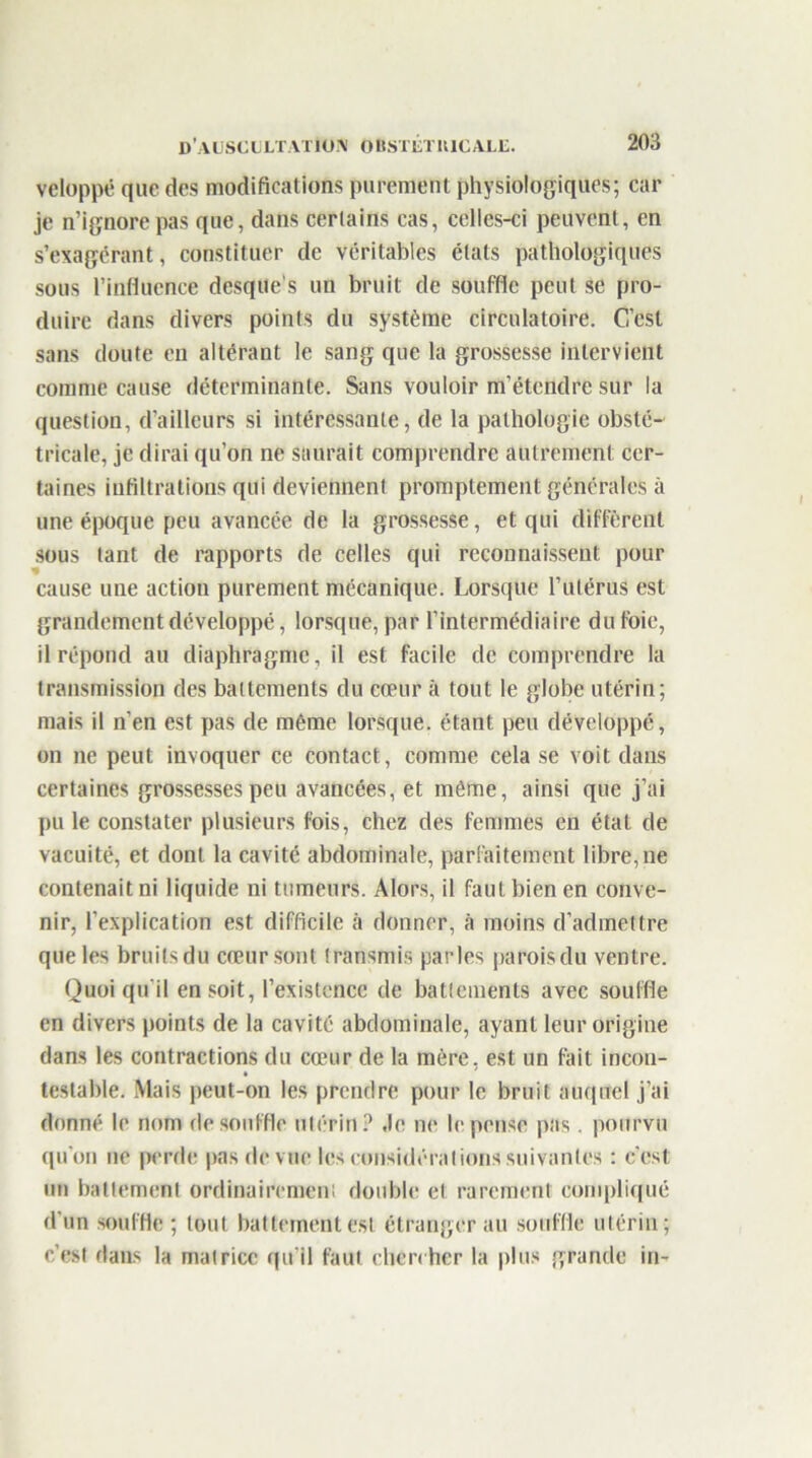 veloppé que des modifications purement physiologiques; car je n’ignore pas que, dans certains cas, celles-ci peuvent, en s’exagérant, constituer de véritables états pathologiques sous l’influence desque’s un bruit de souffle peut se pro- duire dans divers points du système circulatoire. C.’est sans doute en altérant le sang que la grossesse intervient comme cause déterminante. Sans vouloir m’étendre sur la question, d’ailleurs si intéressante, de la pathologie obsté- tricale, je dirai qu’on ne saurait comprendre autrement cer- taines infiltrations qui deviennent promptement générales à une époque peu avancée de la grossesse, et qui diffèrent sous tant de rapports de celles qui reconnaissent pour cause une action purement mécanique. Lorsque l’utérus est grandement développé, lorsque, par l’intermédiaire du foie, il répond au diaphragme, il est facile de comprendre la transmission des battements du cœur à tout le globe utérin; mais il n’en est pas de môme lorsque, étant peu développé, on ne peut invoquer ce contact, comme cela se voit dans certaines grossesses peu avancées, et môme, ainsi que j’ai pu le constater plusieurs fois, chez des femmes en état de vacuité, et dont la cavité abdominale, parfaitement libre, ne contenait ni liquide ni tumeurs. Alors, il faut bien en conve- nir, l’explication est difficile à donner, à moins d’admettre que les bruits du cœur sont transmis parles parois du ventre. Quoiqu’il en soit, l’existence de battements avec souffle en divers points de la cavité abdominale, ayant leur origine dans les contractions du cœur de la mère, est un fait incon- testable. Mais peut-on les prendre pour le bruit auquel j’ai donné le nom de souffle utérin? ,1e ne le pense pas. pourvu qu'on ne perde pas de vue les considérations suivantes : c'est un battement ordinairement double et rarement compliqué d'un souffle; tout battement est étranger au souffle utérin; c’est dans la matrice qu’il faut chercher la plus grande in-