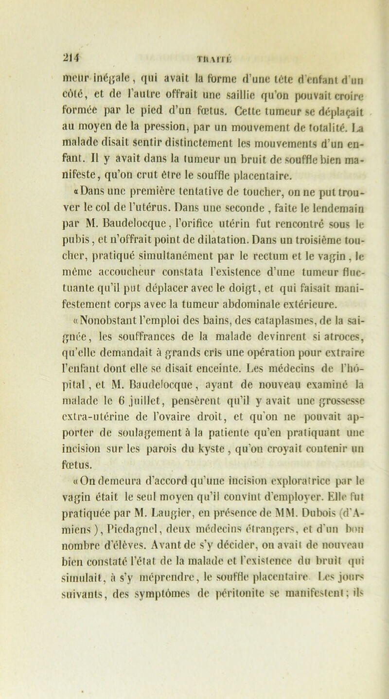 meiir inégale, qui avait la forme d’une tête d’enfant d'un côté, et de l’autre offrait une saillie qu’on pouvait croire formée par le pied d’un fœtus. Cette tumeur se déplaçait au moyen de la pression, par un mouvement de totalité. l>a malade disait sentir distinctement les mouvements d’un en- fant. Il y avait dans la tumeur un bruit de souffle bien ma- nifeste, qu’on crut être le souffle placentaire. «Dans une première tentative de toucher, on ne put trou- ver le col de l’utérus. Dans uue seconde , faite le lendemain par M. Baudelocque, l’orifice utérin fut rencontré sous le pubis, et n’offrait point de dilatation. Dans un troisième tou- cher, pratiqué simultanément par le rectum et le vagin, le même accoucheur constata l’existence d’une tumeur fluc- tuante qu’il put déplacer avec le doigt, et qui faisait mani- festement corps avec la tumeur abdominale extérieure. « Nonobstant l’emploi des bains, des cataplasmes, de la sai- gnée, les souffrances de la malade devinrent si atroces, qu’elle demandait à grands cris une opération pour extraire l’enfant dont elle se disait enceinte. Les médecins de l’hô- pital , et M. Baudelocque, ayant de nouveau examiné la malade le 6 juillet, pensèrent qu’il y avait une grossesse extra-utérine de l’ovaire droit, et qu’on ne pouvait ap- porter de soulagement à la patiente qu’en pratiquant une incision sur les parois du kyste , qu’on croyait contenir un fœtus. «Ondemeura d’accord qu’une incision exploratrice par le vagin était le seul moyen qu’il convint d’employer. Elle fut pratiquée par M. Laugier, en présence de MM. Dubois (d'A- miens ), Piedagnel, deux médecins étrangers, et d'un bon nombre d’élèves. Avant de s’y décider, on avait de nouveau bien constaté l’état de la malade et l’existence du bruit qui simulait, à s’y méprendre, le souffle placentaire Les jours suivants, des symptômes de péritonite se manifestent: ils