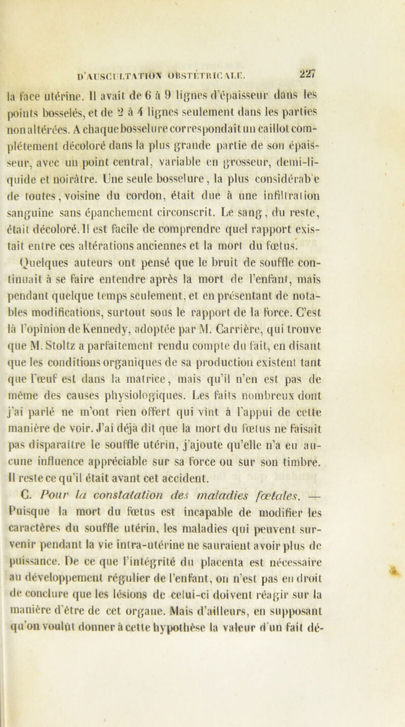 la lace utérine. Il avait de 6 à 9 lignes d’épaisseur dans les points bosselés, et de 2 à \ lignes seulement dans les parties nonaltérées. A chaque bosselure correspondait un caillot com- plètement décoloré dans la plus grande partie de son épais- seur, avec un point central, variable en grosseur, demi-li- quide et noirâtre. Une seule bosselure, la plus considérab e de toutes, voisine du cordon, était due à une infiltration sanguine sans épanchement circonscrit. Le sang, du reste, était décoloré. Il est facile de comprendre quel rapport exis- tait entre ces altérations anciennes et la mort du fœtus. Quelques auteurs ont pensé que le bruit de souffle con- tinuait à se faire entendre après la mort de l’enfant, mais pendant quelque temps seulement, et en présentant de nota- bles modifications, surtout sous le rapport de la force. C’est là l'opinion de Kennedy, adoptée par M. Carrière, qui trouve que M. Stoltz a parfaitement rendu compte du fait, en disant que les conditions organiques de sa production existent tant que l'œuf est dans la matrice, mais qu’il n’en est pas de même des causes physiologiques. Les faits nombreux dont j’ai parlé ne m’ont rien offert qui vint à l’appui de celle manière de voir. J’ai déjà dit que la mort du fœtus ne faisait pas disparaître le souffle utérin, j'ajoute qu’elle n’a eu au- cune influence appréciable sur sa force ou sur son timbre. Il reste ce qu’il était avant cet accident. C. Pour la constatation des maladies fœtales. — Puisque la mort du fœtus est incapable de modifier les caractères du souffle utérin, les maladies qui peuvent sur- venir pendant la vie intra-utérine ne sauraient avoir plus de puissance. De ce que l'intégrité du placenta est nécessaire au développement régulier de l’enfant, on n’est pas eu droit de conclure que les lésions de celui-ci doivent réagir sur la manière d'être de cet organe. Mais d’ailleurs, en supposant qu’on voulût donner à cette hypothèse la valeur d'un fait dé-