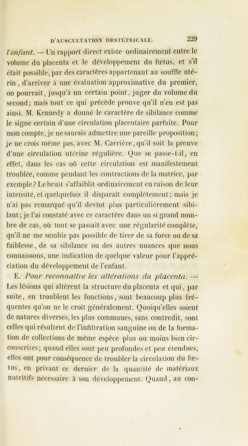 l’enfant. — Un rapport direct existe ordinairement entre le volume du placenta et le développement du fœtus, et s’il était possible, par des caractères appartenant au souffle uté- rin , d’arriver à une évaluation approximative du premier, on pourrait, jusqu’à un certain point, juger du volume du second; mais tout ce qui précède prouve qu’il n’en est pas ainsi. M. Kennedy a donné le caractère de sibilance comme le signe certain d’une circulation placentaire parfaite. Pour mon compte, je ne saurais admettre une pareille proposition; je ne crois même pas, avec M. Carrière,qu’il soit la preuve d’une circulation utérine régulière. Que se passe-t-il, en effet, dans les cas où cette circulation est manifestement troublée, comme pendant les contractions de la matrice, par exemple? Le bruit s’affaiblit ordinairement en raison de leur intensité, et quelquefois il disparaît complètement; mais je n'ai pas remarqué qu’il devint plus particulièrement sibi- lant ; je l’ai constaté avec ce caractère dans un si grand nom- bre de cas, où tout se passait avec une régularité complète, qu’il ne me semble pas possible de tirer de sa force ou de sa faiblesse, de sa sibilance ou des autres nuances que nous connaissons, une indication de quelque valeur pour l’appré- ciation du développement de l’enfant. E. Pour reconnaître les altérations du placenta. — Les lésions qui altèrent la structure du placenta et qui, par suite, en troublent les fonctions, sont beaucoup plus fré- quentes qu’on ne le croit généralement. Quoiqu’elles soient de natures diverses, les plus communes, sans contredit, sont celles qui résultent de l’infiltration sanguine ou de la forma- tion de collections de même espèce plus ou moins bien cir- conscrites; quand elles sont peu profondes et peu étendues, elles ont pour conséquence de troubler la circulation du fœ- tus, en privant ce dernier de la quantité de matériaux nutritifs nécessaire à sou développement. Quand, au con-