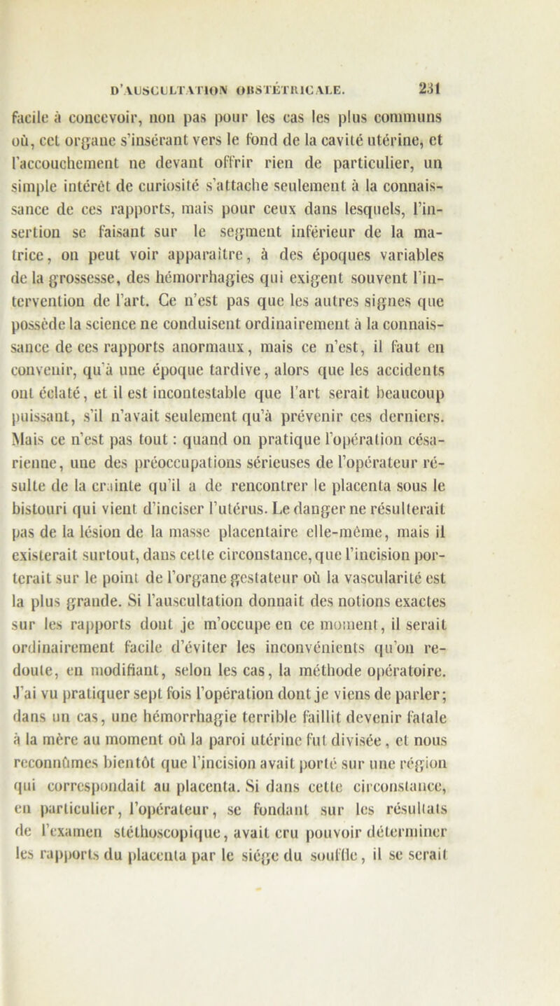 facile à concevoir, non pas pour les cas les plus communs où, cel organe s’insérant vers le fond de la cavité utérine, et l’accouchement ne devant offrir rien de particulier, un simple intérêt de curiosité s'attache seulement à la connais- sance de ces rapports, mais pour ceux dans lesquels, l’in- sertion se faisant sur le segment inférieur de la ma- trice, on peut voir apparaître, à des époques variables de la grossesse, des hémorrhagies qui exigent souvent l’in- tervention de l’art. Ce n’est pas que les autres signes que possède la science ne conduisent ordinairement à la connais- sance de ces rapports anormaux, mais ce n’est, il faut en convenir, qu'à une époque tardive, alors que les accidents ont éclaté, et il est incontestable que l’art serait beaucoup puissant, s’il n’avait seulement qu’à prévenir ces derniers. Mais ce n’est pas tout : quand on pratique l’opération césa- rienne, une des préoccupations sérieuses de l’opérateur ré- sulte de la crainte qu’il a de rencontrer le placenta sous le bistouri qui vient d’inciser l’utérus. Le danger ne résulterait pas de la lésion de la masse placentaire elle-même, mais il existerait surtout, dans celte circonstance, que l’incision por- terait sur le point de l’organe gestateur où la vascularité est la plus grande. Si l’auscultation donnait des notions exactes sur les rapports dont je m’occupe en ce moment, il serait ordinairement facile d’éviter les inconvénients qu’on re- doute, en modifiant, selon les cas, la méthode opératoire. J’ai vu pratiquer sept fois l’opération dont je viens de parler; dans un cas, une hémorrhagie terrible faillit devenir fatale à la mère au moment où la paroi utérine fut divisée, et nous reconnûmes bientôt que l’incision avait porté sur une région qui correspondait au placenta. Si dans cette circonstance, en particulier, l’opérateur, se fondant sur les résultats de l’examen stéthoscopique, avait cru pouvoir déterminer les rapports du placenta par le siège du souffle, il se serait