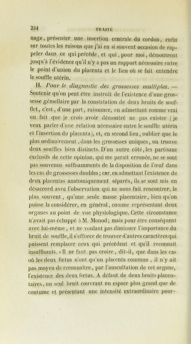 m t haiti; nage, présenter une insertion centrale du cordon, enfin sur toutes les raisons que j’ai eu si souvent occasion de rap- peler dans ce qui précède, et qui, pour moi, démontrent jusqu a l’évidence qu’il n’y a pas un rapport nécessaire entre le point d’union du placenta et le lieu où se fait entendre le souffle utérin. H. Pour le diagnostic des grossesses multiples. — Soutenir qu’on peut être instruit de l’existence d’une gros- sesse gémellaire par la constatation de deux bruits de souf- flet, c’est, d’une part, raisonner, en admettant comme vrai un fait que je crois avoir démontré ne pas exister (je veux parler d une relation nécessaire entre le souffle utérin et l’insertion du placenta), et, en second lieu, oublier que le plus ordinairement ,dans les grossesses uniques, on trouve deux souffles bien distincts. D’un autre côté, les partisans exclusifs de cette opinion, qui me parait erronée, ne se sont pas souvenus suffisammenls de la disposition de l’œuf dans les cas de grossesses doubles ; car, en admettant l’existence de deux placentas anatomiquement séparés, ils se sont mis eu désaccord avec l’observation qui ne nous fait rencontrer, le plus souvent, qu’une seule masse placentaire, bien qu'on puisse la considérer, en général, comme représentant deux organes au point de vue physiologique. Cette circonstance n’avait pas échappé A M. Monod; mais pour être conséquent avec lui-même , et ne voulant pas diminuer l’importance du bruit de souffle, il s’efforce de trouver d’autres caractères qui puissent remplacer ceux qui précèdent et qu’il reconnaît insuffisants. «11 ne faut pas croire, dit-il, que dans les cas où les deux fœtus n’ont qu’un placenta commun , il n'y ait pas moyen de reconnaître, par l’auscultation de cet organe, l’existence des deux fœtus. A défaut de deux bruits placen- taires, un seul bruit couvrant un espace plus grand que de coutume et présentant une intensité extraordinaire pour-