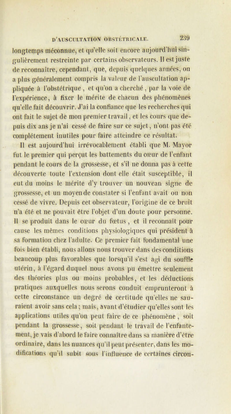 longtemps méconnue, et qu’elle soit encore aujourd’hui sin- gulièrement restreinte par certains observateurs. Il est juste de reconnaître, cependant, que, depuis quelques années, on a plus généralement compris la valeur de l’auscultation ap- pliquée à l’obstétrique , et qu’on a cherché , par la voie de l’expérience, à fixer le mérite de chacun des phénomènes qu’elle fait découvrir. J’ai la confiance que les recherches qui ont fait le sujet de mon premier travail, et les cours que de- puis dix ans je n’ai cessé de faire sur ce sujet, n’ont pas été complètement inutiles pour faire atteindre ce résultat. Il est aujourd’hui irrévocablement établi que M. Mayor fut le premier qui perçut les battements du cœur de l’enfant pendant le cours de la grossesse, et s’il 11e donna pas à cette découverte toute l’extension dont elle était susceptible, il eut du moins le mérite d’y trouver un nouvean signe de grossesse, et un moyen de constater si l’enfant avait ou non cessé de vivre. Depuis cet observateur, l’origine de ce bruit n’a été et ne pouvait être l’objet d’un doute pour personne. Il se produit dans le cœur du fœtus, et il reconnaît pour cause les mêmes conditions physiologiques qui président à sa formation chez l’adulte. Ce premier fait fondamental une fois bien établi, nous allons nous trouver clans des conditions beaucoup plus favorables que lorsqu’il s’est agi du souffle utérin, à l’égard duquel nous avons pu émettre seulement des théories plus ou moins probables, et les déductions pratiques auxquelles nous serons conduit emprunteront à cette circonstance un degré de certitude qu elles ne sau- raient avoir sans cela ; mais, avant d’étudier qu’elles sont les applications utiles qu’on peut faire de ce phénomène , soit pendant la grossesse, soit pendant le travail de l’enfante- ment, je vais d’abord le faire connaître dans sa manière d’être ordinaire, dans les nuances qu’il peut présenter, dans les mo- difications qu’il subit sous l’influence de certaines circon-