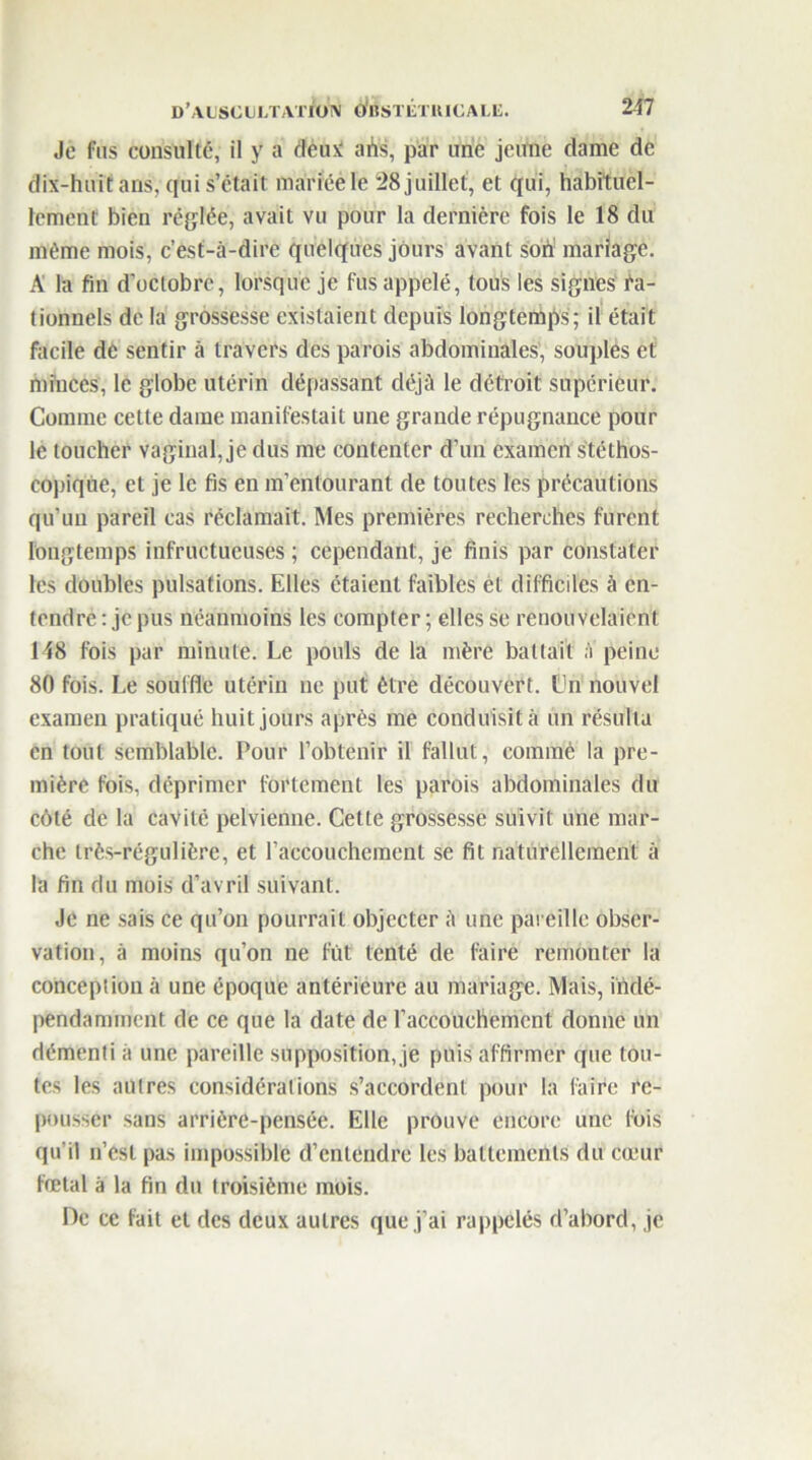 Je fus consulté, il y a deux ahs, par une jeune dame de dix-huit ans, qui s’était mariée le 28 juillet, et qui, habituel- lement bien réglée, avait vu pour la dernière fois le 18 du même mois, c’est-à-dire quelques jours avant son mariage. A la fin d’octobre, lorsque je fus appelé, tous les signes Ra- tionnels de la grossesse existaient depuis longtemps; il était facile dè sentir à travers des parois abdominales, souples et minces, le globe utérin déliassant déjà le détroit supérieur. Comme cette dame manifestait une grande répugnance pour le loucher vaginal, je dus me contenter d’un examen Stéthos- copique, et je le fis en m’entourant de toutes les précautions qu’un pareil cas réclamait. Mes premières recherches furent longtemps infructueuses ; cependant, je finis par constater les doubles pulsations. Elles étaient faibles et difficiles à en- tendre : je pus néanmoins les compter ; elles se renouvelaient M8 fois par minute. Le pouls de la mère battait ;i peine 80 fois. Le souffle utérin ne put être découvert. Cn nouvel examen pratiqué huit jours après me conduisit à un résulta en tout Semblable. Pour l’obtenir il fallut, comme la pre- mière fois, déprimer fortement les parois abdominales du côté de la cavité pelvienne. Cette grossesse suivit une mar- che très-régulière, et l’accouchement se fit naturellement à la fin du mois d’avril suivant. Je ne sais ce qu’on pourrait objecter à une pareille obser- vation, à moins qu’on ne fût tenté de faire remonter la conception à une époque antérieure au mariage. Mais, iûdé- pendaminent de ce que la date de l’accouehemcnt donne un démenti à une pareille supposition, je puis affirmer que tou- tes les autres considérations s’accordent pour la faire re- pousser sans arrière-pensée. Elle prouve encore une fois qu’il n’est pas impossible d’entendre les battements du cœur fœtal à la fin du troisième mois. De ce fait et des deux autres que j’ai rappelés d’abord, je