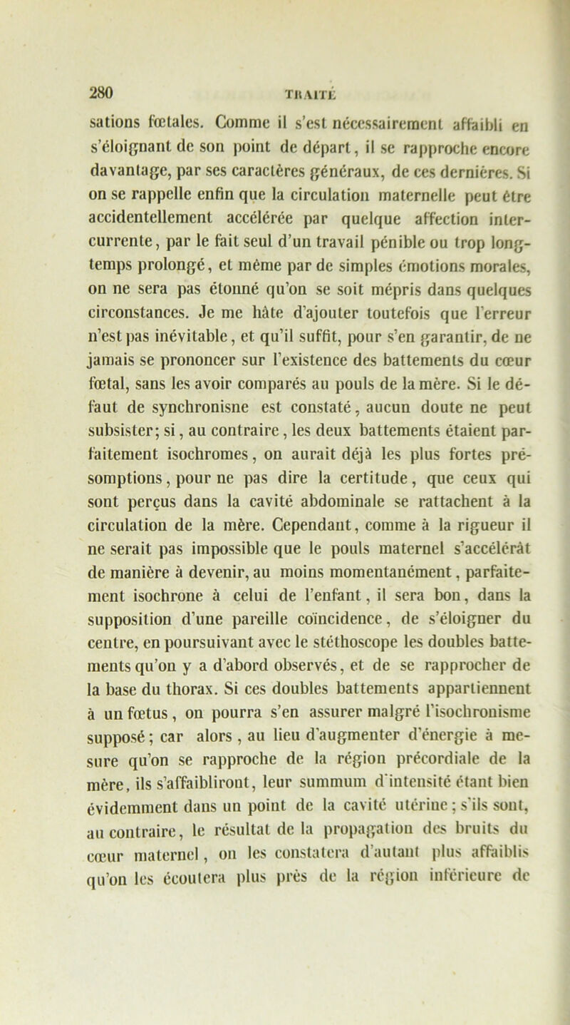 sations fœtales. Comme il s’est nécessairement affaibli en s’éloignant de son point de départ, il se rapproche encore davantage, par ses caractères généraux, de ces dernières. Si on se rappelle enfin que la circulation maternelle peut être accidentellement accélérée par quelque affection inter- currente, par le fait seul d’un travail pénible ou trop long- temps prolongé, et même par de simples émotions morales, on ne sera pas étonné qu’on se soit mépris dans quelques circonstances. Je me hâte d’ajouter toutefois que l'erreur n’est pas inévitable, et qu’il suffit, pour s’en garantir, de ne jamais se prononcer sur l’existence des battements du cœur fœtal, sans les avoir comparés au pouls de la mère. Si le dé- faut de synchronisne est constaté, aucun doute ne peut subsister; si, au contraire, les deux battements étaient par- faitement isochromes, on aurait déjà les plus fortes pré- somptions , pour ne pas dire la certitude, que ceux qui sont perçus dans la cavité abdominale se rattachent à la circulation de la mère. Cependant, comme à la rigueur il ne serait pas impossible que le pouls maternel s’accélérât de manière à devenir, au moins momentanément, parfaite- ment isochrone à celui de l’enfant, il sera bon, dans la supposition cl’une pareille coincidence, de s’éloigner du centre, en poursuivant avec le stéthoscope les doubles batte- ments qu’on y a d’abord observés, et de se rapprocher de la base du thorax. Si ces doubles battements appartiennent à un fœtus , on pourra s’en assurer malgré l’isochronisme supposé ; car alors , au lieu d’augmenter d’énergie à me- sure qu’on se rapproche de la région précordiale de la mère, ils s’affaibliront, leur summum d'intensité étant bien évidemment dans un point de la cavité utérine ; s'ils sont, au contraire, le résultat de la propagation des bruits du cœur maternel, on les constatera d’autant plus affaiblis qu’on les écoutera plus près de la région inférieure de