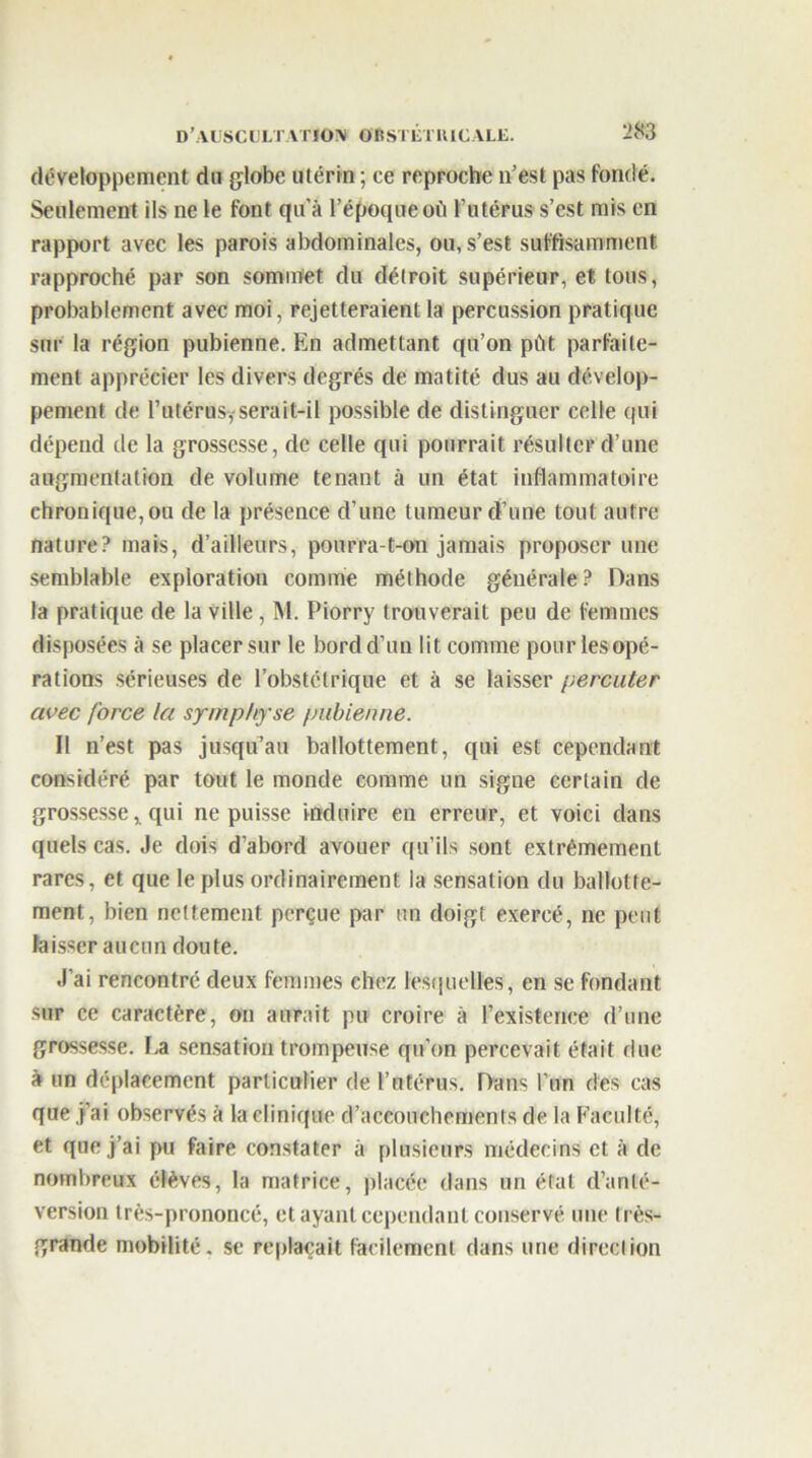 développement du globe utérin ; ce reproche n’est pas fondé. Seulement ils ne le font qu’à l’époque où l’utérus s’est mis en rapport avec les parois abdominales, ou, s’est suffisamment rapproché par son sommet du détroit supérieur, et tous, probablement avec moi, rejetteraient la percussion pratique sur la région pubienne. En admettant qu’on pût parfaite- ment apprécier les divers degrés de matité dus au dévelop- pement de l’utérus, serait-il possible de distinguer celte (pii dépend de la grossesse, de celle qui pourrait résulter d’une augmentation de volume tenant à un état inflammatoire chronique, ou de la présence d’une tumeur d’une tout autre nature? mais, d’ailleurs, pourra-t-on jamais proposer une semblable exploration comme méthode générale? Dans la pratique de la ville , M. Piorry trouverait peu de femmes disposées à se placer sur le bord d’un lit comme pour les opé- rations sérieuses de l’obstétrique et à se laisser percuter avec force la symphyse pubienne. Il n’est pas jusqu’au ballottement, qui est cependant considéré par tout le monde comme un signe certain de grossesse, qui ne puisse induire en erreur, et voici dans quels cas. Je dois d’abord avouer qu’ils sont extrêmement rares, et que le plus ordinairement la sensation du ballotte- ment, bien nettement perçue par un doigt exercé, ne peut laisser aucun doute. J’ai rencontré deux femmes chez lesquelles, en se fondant sur ce caractère, on aurait pu croire à l’existence d’une grossesse. La sensation trompeuse qu’on percevait était due à un déplacement particulier de l’utérus. Dans l’un des cas que j’ai observés à la clinique d’accouchements de la Faculté, et que j’ai pu faire constater à plusieurs médecins et à de nombreux élèves, la matrice, placée dans un état d’anté- version très-prononcé, et ayant cependant conservé une très- grande mobilité, se replaçait facilement dans une direction