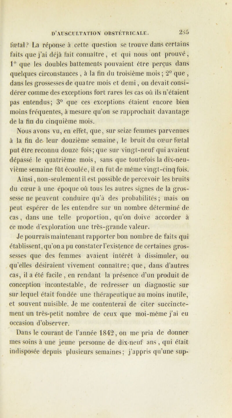 fœtal? La réponse à cette question se trouve dans certains faits que j’ai déjà fait connaître, et qui nous ont prouvé, 1° que les doubles battements pouvaient être perçus dans quelques circonstances , à la fin du troisième mois ; 2° que , dans les grossesses de qua tre mois et demi, on devait consi- dérer comme des exceptions fort rares les cas où ils n’étaient pas entendus; 3° que ces exceptions étaient encore bien moins fréquentes, à mesure qu’on se rapprochait davantage de la fin du cinquième mois. Nous avons vu, en effet, que, sur seize femmes parvenues à la fin de leur douzième semaine, le bruit du cœur fœtal put être reconnu douze fois; que sur vingt-neuf qui avaient dépassé le quatrième mois, sans que toutefois la dix-neu- vième semaine fût écoulée, il en fut de même vingt-cinq fois. Ainsi, non-seulement il est possible de percevoir les bruits du cœur à une époque où tous les autres signes de la gros- sesse ne peuvent conduire qu’à des probabilités; mais on peut espérer de les entendre sur un nombre déterminé de cas, dans une telle proportion, qu’on doive accorder à ce mode d’exploration une très-grande valeur. Je pourrais maintenant rapporter bon nombre de faits qui établissent, qu’on a pu constater l’existence de certaines gros- sesses que des femmes avaient intérêt à dissimuler, ou qu’elles désiraient vivement connaître; que, dans d’autres cas, il a été facile , en rendant la présence d’un produit de conception incontestable, de redresser un diagnostic sur sur lequel était fondée une thérapeutique au moins inutile, et souvent nuisible. Je me contenterai de citer succincte- ment un très-petit nombre de ceux que moi-même j’ai eu occasion d’observer. Dans le courant de l’année 1842, on me pria de donner mes soins à une jeune personne de dix-neuf ans, qui était indisposée depuis plusieurs semaines; j’appris qu’une sup-