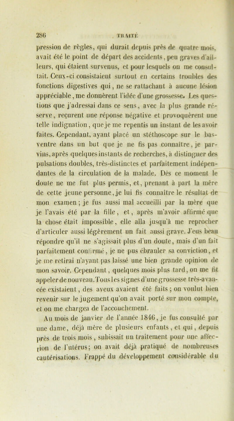 28(» TR/VITE pression de règles, qui durait depuis près de quatre moi', avait été le point de départ des accidents, peu graves d'ail- leurs, qui étaient survenus, et pour lesquels on me compi- lait. Ceux-ci consistaient surtout en certains troubles des fonctions digestives qui, ne se rattachant à aucune lésion appréciable, me donnèrent l’idée d’une grossesse. Ces quê- tions que j'adressai dams ce sens, avec la plus grande ré- serve, reçurent une réponse négative et provoquèrent une telle indignation, que je me repentis un instant de les avoir faites. Cependant, ayant placé un stéthoscope sur le bas- ventre dans un but que je ne fis pas connaître, je par- vins, après quelques instants de recherches, à distinguer des pulsations doubles, très-distinctes et parfaitement indépen- dantes de la circulation de la malade. Dés ce moment le doute ne me fut plus permis, et, prenant à part la mère de cette jeune personne, je lui fis connaître le résultat de mon examen ; je fus aussi mal accueilli par la mère que je l’avais été par la fille, et, après m’avoir affirmé que la chose était impossible, elle alla jusqu'à me reprocher d’articuler aussi légèrement un fait aussi grave. J'eus beau répondre qu’il ne s’agissait plus d’un doute, mais d’un fait parfaitement confirmé, je ne pus ébranler sa conviction, et je me relirai n’ayant [/as laissé une bien grande opinion de mon savoir. Cependant, quelques mois plus tard, on me fit appeler de nouveau.Tous les signes d’une grossesse très-avan- cée existaient, des aveux avaient été faits ; on voulut bien revenir sur le jugement qu’on avait porté sur mon compte, et on me chargea de l’accouchement. Au mois de janvier de l’année 1846, je fus consulté par une dame, déjà mère de plusieurs enfants , et qui, depuis près de trois mois, subissait un traitement pour une aftec- fion de l’utérus; on avait déjà pratiqué de nombreuses cautérisations. Frappé du développement considérable du