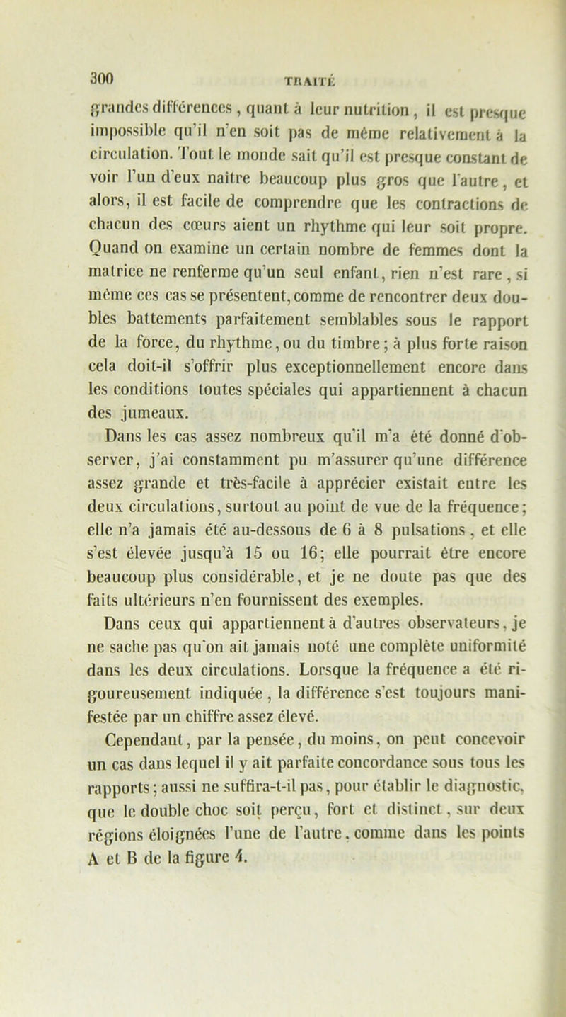 grandes différences, quant à leur nutrition, il est presque impossible qu’il n en soit pas de même relativement à la circulation. Tout le monde sait qu’il est presque constant de voir l’un d’eux naitre beaucoup plus gros que l'autre, et alors, il est facile de comprendre que les contractions de chacun des cœurs aient un rhythme qui leur soit propre. Quand on examine un certain nombre de femmes dont la matrice ne renferme qu’un seul enfant, rien n’est rare , si même ces cas se présentent, comme de rencontrer deux dou- bles battements parfaitement semblables sous le rapport de la force, du rhythme,ou du timbre; à plus forte raison cela doit-il s’offrir plus exceptionnellement encore dans les conditions toutes spéciales qui appartiennent à chacun des jumeaux. Dans les cas assez nombreux qu’il m’a été donné d'ob- server, j’ai constamment pu m’assurer qu’une différence assez grande et très-facile à apprécier existait entre les deux circulations, surtout au point de vue de la fréquence; elle n’a jamais été au-dessous de 6 à 8 pulsations, et elle s’est élevée jusqu’à 15 ou 16; elle pourrait être encore beaucoup plus considérable, et je ne doute pas que des faits ultérieurs n’eu fournissent des exemples. Dans ceux qui appartiennent à d’autres observateurs, je ne sache pas qu'on ait jamais noté une complète uniformité dans les deux circulations. Lorsque la fréquence a été ri- goureusement indiquée , la différence s'est toujours mani- festée par un chiffre assez élevé. Cependant, par la pensée, du moins, on peut concevoir un cas clans lequel il y ait parfaite concordance sous tous les rapports ; aussi ne suffira-t-il pas, pour établir le diagnostic, que le double choc soit perçu, fort et distinct, sur deux régions éloignées l’une de l’autre, comme dans les points A et B de la figure 4.