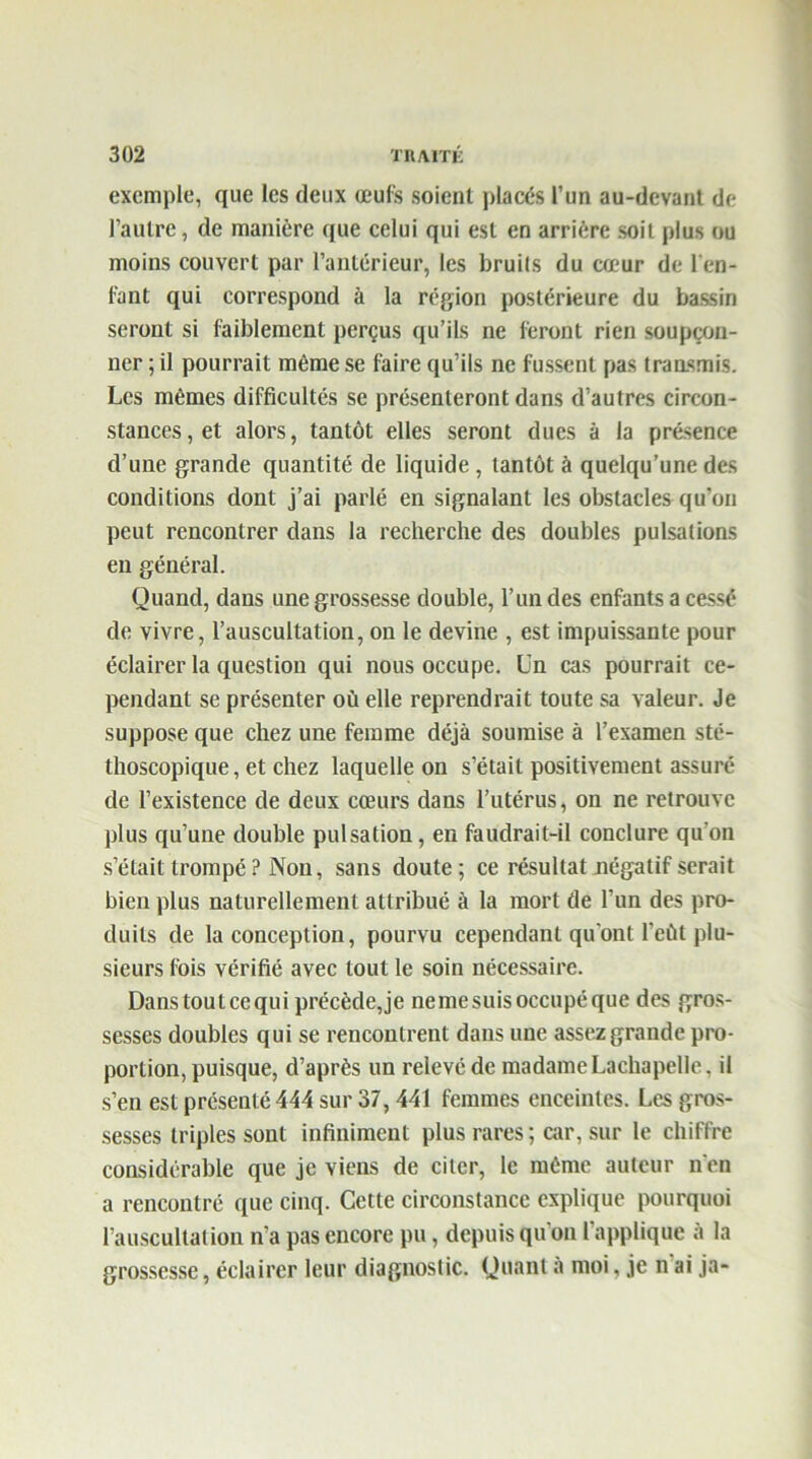 exemple, que les deux œufs soient placés l’un au-devant de l’autre, de manière que celui qui est en arrière soit plus ou moins couvert par l’antérieur, les bruits du cœur de l'en- fant qui correspond à la région postérieure du bassin seront si faiblement perçus qu’ils ne feront rien soupçon- ner ; il pourrait même se faire qu’ils ne fussent pas transmis. Les mêmes difficultés se présenteront dans d’autres circon- stances, et alors, tantôt elles seront dues à la présence d’une grande quantité de liquide, tantôt à quelqu’une des conditions dont j’ai parlé en signalant les obstacles qu’on peut rencontrer dans la recherche des doubles pulsations en général. Quand, dans une grossesse double, l’un des enfants a cessé de vivre, l’auscultation, on le devine , est impuissante pour éclairer la question qui nous occupe. Un cas pourrait ce- pendant se présenter où elle reprendrait toute sa valeur. Je suppose que chez une femme déjà soumise à l’examen sté- thoscopique , et chez laquelle on s’était positivement assuré de l’existence de deux cœurs dans l’utérus, on ne retrouve plus qu’une double pulsation, en faudrait-il conclure qu'on s’était trompé ? Non, sans doute; ce résultat négatif serait bien plus naturellement attribué à la mort de l’un des pro- duits de la conception, pourvu cependant qu'ont l'eùt plu- sieurs fois vérifié avec tout le soin nécessaire. Danstoutcequi précède,je nemesuisoccupéque des gros- sesses doubles qui se rencontrent dans une assez grande pro- portion, puisque, d’après un relevé de madame Lachapelle, il s’en est présenté 444 sur 37,441 femmes enceintes. Les gros- sesses triples sont infiniment plus rares ; car, sur le chiffre considérable que je viens de citer, le même auteur n'en a rencontré que cinq. Cette circonstance explique pourquoi l’auscultation n’a pas encore pu, depuis qu'on l'applique à la grossesse, éclairer leur diagnostic. Quant à moi, je n ai ja-