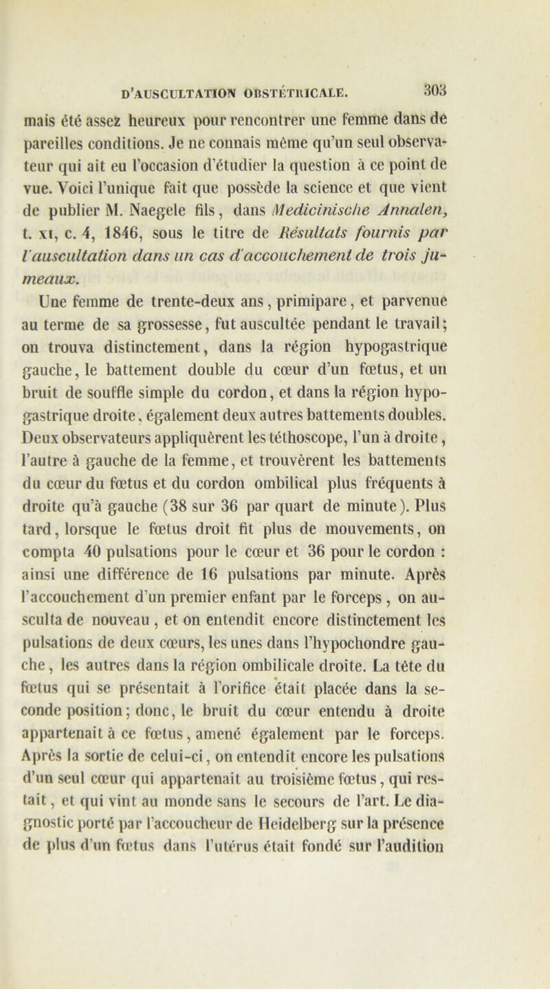 mais été assez heureux pour rencontrer une femme dans de pareilles conditions. Je ne connais même qu’un seul observa- teur qui ait eu l’occasion d’étudier la question à ce point de vue. Voici l’unique fait que possède la science et que vient de publier M. Naegele fils, dans Medicinische Annalen, t. xi, c. 4, 1846, sous le titre de Résultats fournis par l’auscultation clans un cas d'accouchement de trois ju- meaux. Une femme de trente-deux ans, primipare, et parvenue au terme de sa grossesse, fut auscultée pendant le travail ; on trouva distinctement, dans la région hypogastrique gauche, le battement double du cœur d’un fœtus, et un bruit de souffle simple du cordon, et dans la région hypo- gastrique droite, également deux autres battements doubles. Deux observateurs appliquèrent les téthoscope, l’un à droite, l’autre à gauche de la femme, et trouvèrent les battements du cœur du fœtus et du cordon ombilical plus fréquents à droite qu’à gauche (38 sur 36 par quart de minute). Plus tard, lorsque le fœtus droit fit plus de mouvements, on compta 40 pulsations pour le cœur et 36 pour le cordon : ainsi une différence de 16 pulsations par minute. Après l’accouchement d’un premier enfant par le forceps, on au- sculta de nouveau , et on entendit encore distinctement les pulsations de deux cœurs, les unes dans l’hypochondre gau- che , les autres dans la région ombilicale droite. La tête du « fœtus qui se présentait à l’orifice était placée dans la se- conde position ; donc, le bruit du cœur entendu à droite appartenait à ce fœtus, amené également par le forceps. Après la sortie de celui-ci, on entendit encore les pulsations d’un seul cœur qui appartenait au troisième fœtus, qui res- tait , et qui vint au monde sans le secours de l’art. Le dia- gnostic porté par l’accoucheur de Heidelberg sur la présence de plus d’un fœtus dans l’utérus était fondé sur l’audition