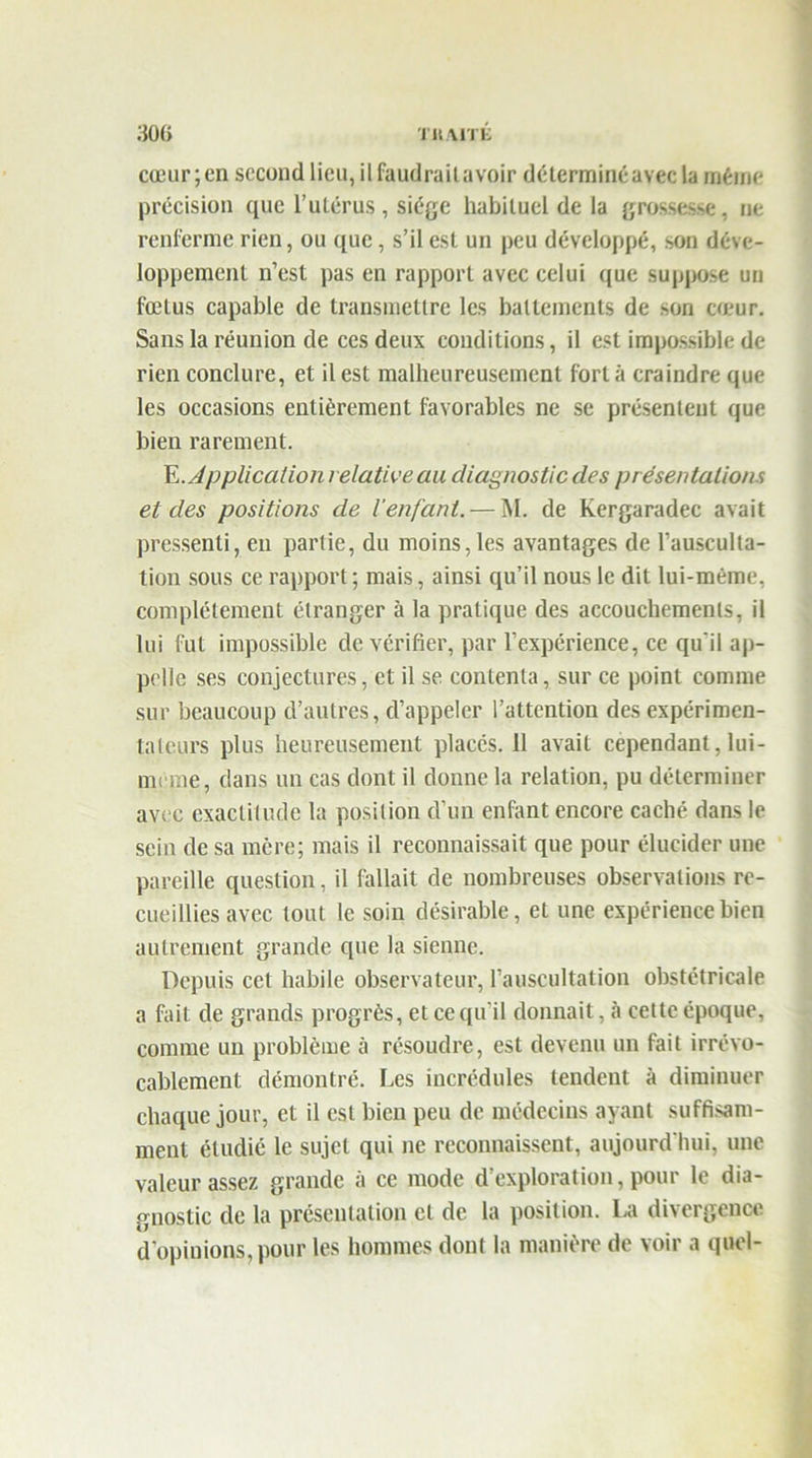 cœur; en second lieu, il faudrait avoir déterminé avec la même précision que l’utérus, siège habituel de la grossesse, ne renferme rien, ou que, s’il est un peu développé, son déve- loppement n’est pas en rapport avec celui que suppose un fœtus capable de transmettre les battements de son cœur. Sans la réunion de ces deux conditions, il est impossible de rien conclure, et il est malheureusement fort à craindre que les occasions entièrement favorables ne se présentent que bien rarement. E .Application relative au diagnostic des présentations et des positions de l'enfant. — M. de Kergaradec avait pressenti, en partie, du moins, les avantages de l’ausculta- tion sous ce rapport; mais, ainsi qu’il nous le dit lui-même, complètement étranger à la pratique des accouchements, il lui fut impossible de vérifier, par l’expérience, ce qu'il ap- pelle ses conjectures, et il se contenta, sur ce point comme sur beaucoup d’autres, d’appeler l’attention des expérimen- tateurs plus heureusement placés. 11 avait cependant, lui- meme, dans un cas dont il donne la relation, pu déterminer avec exactitude la position d’un enfant encore caché dans le sein de sa mère; mais il reconnaissait que pour élucider une pareille question, il fallait de nombreuses observations re- cueillies avec tout le soin désirable, et une expérience bien autrement grande que la sienne. Depuis cet habile observateur, l’auscultation obstétricale a fait de grands progrès, et ce qu’il donnait, à celte époque, comme un problème à résoudre, est devenu un fait irrévo- cablement démontré. Les incrédules tendent à diminuer chaque jour, et il est bien peu de médecins ayant suffisam- ment étudié le sujet qui ne reconnaissent, aujourd'hui, une valeur assez grande à ce mode d’exploration, pour le dia- gnostic de la présentation et de la position. La divergence d’opinions, pour les hommes dont la manière de voir a quel-