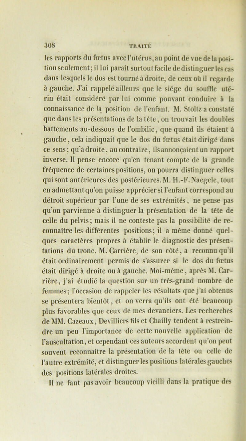 les rapports du fœtus avec l’utérus, au point de vue delà posi- tion seulement ; il lui paraît surtout facile de distinguer les cas dans lesquels le dos est tourné à droite, de ceux où il regarde à gauche. J’ai rappelé ailleurs que le siège du souffle uté- rin était considéré par lui comme pouvant conduire à la connaissance de la position de l’enfant. M. Stoltz a constaté que dans les présentations de la tête, on trouvait les doubles battements au-dessous de l’ombilic, que quand ils étaient à gauche, cela indiquait que le dos du fœtus était dirigé dans ce sens; qu’adroite, au contraire, ils annonçaient un rapport inverse. 11 pense encore qu’en tenant compte de la grande fréquence de certaines positions, on pourra distinguer celles qui sont antérieures des postérieures. M. H.-F.Naegele. tout en admettant qu’on puisse apprécier si l’enfant correspond au détroit supérieur par l’une de ses extrémités, ne pense pas qu’on parvienne à distinguer la présentation de la tête de celle du pelvis; mais il ne conteste pas la possibilité de re- connaître les différentes positions; il a même donné quel- ques caractères propres à établir le diagnostic des présen- tations du tronc. M. Carrière, de son côté, a reconnu qu'il était ordinairement permis de s’assurer si le dos du fœtus était dirigé à droite ou à gauche. Moi-même, après M. Car- rière, j’ai étudié la question sur un très-grand nombre de femmes; l’occasion de rappeler les résultats que j'ai obtenus se présentera bientôt, et on verra qu’ils ont été beaucoup plus favorables que ceux de mes devanciers. Les recherches de MM. Cazeaux, Devilliers fils et Chailly tendent à restrein- dre un peu l’importance de cette nouvelle application de l’auscultation, et cependant ces auteurs accordent qu’on peut souvent reconnaître la présentation de la tète ou celle de l’autre extrémité, et distinguer les positions latérales gauches des positions latérales droites. Il ne faut pas avoir beaucoup vieilli dans la pratique des