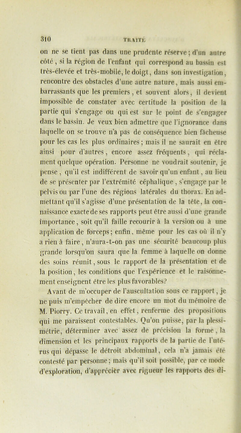 on ne se tient pas dans une prudente réserve ; d’un aulre côté , si la région de l’enfant qui correspond au bassin est très-élevée et très-mobile, le doigt, dans son investigation, rencontre des obstacles d’une autre nature, mais aussi em- barrassants que les premiers, et souvent alors, il devient impossible de constater avec certitude la position de la partie qui s’engage ou qui est sur le point de s’engager dans le bassin. Je veux bien admettre que l’ignorance dams laquelle on se trouve n’a pas de conséquence bien fâcheuse pour les cas les plus ordinaires; mais il ne saurait en être ainsi pour d’autres, encore assez fréquents, qui récla- ment quelque opération. Personne ne voudrait soutenir, je pense , qu’il est indifférent de savoir qu’un enfant, au lieu de se présenter par l’extrémité céphalique , s’engage par le pelvis ou par l’une des régions latérales du thorax. En ad- mettant qu’il s’agisse d’une présentation de la tête, la con- naissance exacte de ses rapports peut être aussi d’une grande importance, soit qu’il faille recourir à la version ou à une application de forceps; enfin, même pour les cas où il n'y a rien à faire , n’aura-t-on pas une sécurité beaucoup plus grande lorsqu’on saura que la femme à laquelle on donne des soins réunit, sous le rapport de la présentation et de la position, les conditions que l’expérience et le raisonne- ment enseignent être les plus favorables? Avant de m’occuper de l’auscultation sous ce rapport, je ne puis m’empêcher de dire encore un mot du mémoire de M. Piorry. Ce travail, en effet, renferme des propositions qui me paraissent contestables. Qu’on puisse, par la plessi- métrie, déterminer avec assez de précision la forme, la dimension et les principaux rapports de la partie de l'uté- rus qui dépasse le détroit abdominal, cela n'a jamais été contesté par personne; mais qu’il soit possible, par ce mode d’exploration, d’apprccièr avec rigueur les rapports des di-