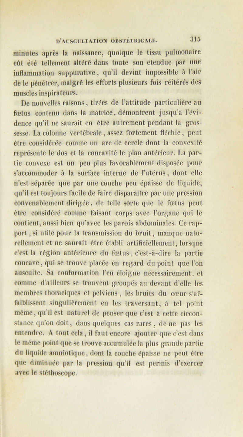 minutes après la naissance, quoique le tissu pulmonaire eût été tellement altéré dans toute son étendue par une inflammation suppurative, qu’il devint impossible à l’air de le pénétrer, malgré les efforts plusieurs fois réitérés des muscles inspirateurs. De nouvelles raisons, tirées de l’attitude particulière au fœtus contenu dans la matrice, démontrent jusqu’à l’évi- dence qu’il ne saurait en être autrement pendant la gros- sesse. La colonne vertébrale, assez fortement fléchie, peut être considérée comme un arc de cercle dont la convexité représente le dos et la concavité le plan antérieur. La par- tie convexe est un peu plus favorablement disposée pour s’accommoder à la surface interne de l’utérus, dont elle n’est séparée que par une couche peu épaisse de liquide, qu’il est toujours facile de faire disparaître par une pression convenablement dirigée, de telle sorte que le fœtus peut être considéré comme faisant corps avec l’organe qui le contient, aussi bien qu’avec les parois abdominales. Ce rap- port, si utile pour la transmission du bruit, manque natu- rellement et ne saurait être établi artificiellement, lorsque c’est la région antérieure du fœtus, c’est-à-dire la partie concave, qui se trouve placée en regard du point que l’on ausculte. Sa conformation l’en éloigne nécessairement, et comme d'ailleurs se trouvent groupés au devant d’elle les membres thoraciques et pelviens, les bruits du cœur s’af- faiblissent singulièrement en les traversant, à tel point même, qu’il est naturel de penser que c’est à cette circon- stance qu’on doit, dans quelques cas rares, donc pas les entendre. A tout cela, il faut encore ajouter que c’est dans le même point que se trouve accumulée la plus grande partie du liquide amniotique, dont la couche épaisse ne peut être que diminuée par la pression qu’il est permis d’exercer avec le stéthoscope.