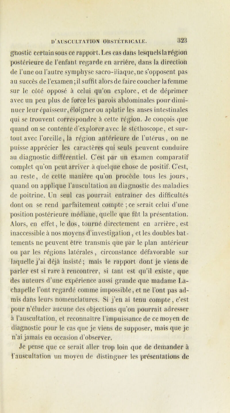 gnostic certain sous ce rapport. Les cas dans lesquels la région postérieure de l’enfant regarde en arrière, dans la direction de l’une ou l’autre symphyse sacro-iliaque,ne s’opposent pas au succès de l’examen ; il suffit alors de faire coucher la femme sur le côté opposé à celui qu’on explore, et de déprimer avec un peu plus de force les parois abdominales pour dimi- nuer leur épaisseur, éloigner ou aplatir les anses intestinales qui se trouvent correspondre à cette région. Je conçois que quand on se contente d’explorer avec le stéthoscope, et sur- tout avec l’oreille, la région antérieure de l’utérus, on ne puisse apprécier les caractères qui seuls peuvent conduire au diagnostic différentiel. C’est par un examen comparatif complet qu’on peut arriver à quelque chose de positif. C’est, au reste, de celte manière qu’on procède tous les jours, quand on applique l’auscultation au diagnostic des maladies de poitrine. Un seul cas pourrait entraîner des difficultés dont on se rend parfaitement compte ;ce serait celui d’une position postérieure médiane, quelle que fût la présentation. Alors, en effet, le dos, tourné directement en arrière, est inaccessible à nos moyens d’investigation, et les doubles bat- tements ne peuvent être transmis que par le plan antérieur ou par les régions latérales, circonstance défavorable sur laquelle j’ai déjà insisté; mais le rapport dont je viens de parler est si rare à rencontrer, si tant est qu’il existe, que des auteurs d’une expérience aussi grande que madame La- chapelle l’ont regardé comme impossible, et ne l’ont pas ad- mis dans leurs nomenclatures. Si j’en ai tenu compte, c’est pour n’éluder aucune des objections qu’on pourrait adresser à l’auscultation, et reconnaître l’impuissance de ce moyen de diagnostic pour le cas que je viens de supposer, mais que je n’ai jamais eu occasion d’observer. Je pense que ce serait aller trop loin que de demander à l’auscultation un moyen de distinguer les présentations de