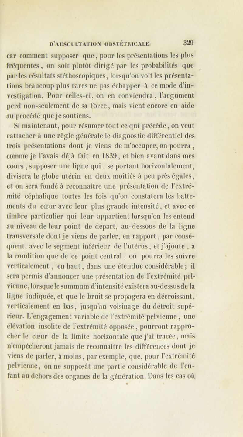 car comment supposer que, pour les présentations les plus fréquentes, on soit plutôt dirigé par les probabilités que par les résultats stéthoscopiques, lorsqu’on voit les présenta- tions beaucoup plus rares ne pas échapper à ce mode d’in- vestigation. Pour celles-ci, on en conviendra, l’argument perd non-seulement de sa force, mais vient encore en aide au procédé que je soutiens. Si maintenant, pour résumer tout ce qui précède, on veut rattacher à une règle générale le diagnostic différentiel des trois présentations dont je viens de m’occuper, on pourra, comme je l’avais déjà fait en 1839, et bien avant dans mes cours , supposer une ligne qui, se portant horizontalement, divisera le globe utérin en deux moitiés à peu près égales, et on sera fondé à reconnaître une présentation de l’extré- mité céphalique toutes les fois qu’on constatera les batte- ments du cœur avec leur plus grande intensité, et avec ce timbre particulier qui leur appartient lorsqu’on les entend au niveau de leur point de départ, au-dessous de la ligne transversale dont je viens de parler, en rapport. par consé- quent, avec le segment inférieur de l’utérus, et j’ajoute , à la condition que de ce point central, on pourra les suivre verticalement, en haut, dans une étendue considérable; il sera permis d’annoncer une présentation de l’extrémité pel- vienne, lorsque le summum d’intensité existera au-dessus de la ligne indiquée, et que le bruit se propagera en décroissant, verticalement en bas, jusqu’au voisinage du détroit supé- rieur. L’engagement variable de l’extrémité pelvienne, une élévation insolite de l’extrémité opposée , pourront rappro- cher le cœur de la limite horizontale que j’ai tracée, mais n’cmpécheront jamais de reconnaître les différences dont je viens de parler, à moins, par exemple, que, pour l’extrémité pelvienne, on ne supposât une partie considérable de l’en- fant au dehors des organes de la génération. Dans les cas où