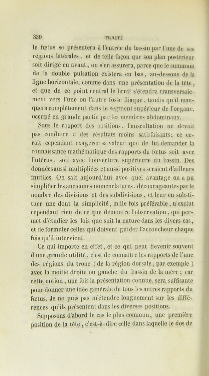 TU/VITU le fœtus se présentera à l’entrée du bassin par l'une de ses régions latérales , et de telle façon que son plan postérieur soit dirigé en avant, on s’en assurera, parce que le summum de la double pulsation existera en bas, au-dessous de la ligne horizontale, comme dans une présentation de la tête, et que de ce point central le bruit s’étendra transversale- ment vers l’une ou l’autre fosse iliaque , tandis qu'il man- quera complètement dans le segment supérieur de l’organe, occupé en grande partie par le: membres abdominaux. Sous le rapport des positions, l’auscultation ne devait pas conduire à des résultats moins satisfaisants; ce ce- rait cependant exagérer sa valeur que de lui demander la connaissance mathématique des rapports du fœtus soit avec l’utérus, soit avec l’ouverture supérieure du bassin. Des donnéesaussi multipliées et aussi positives seraient d'ailleurs inutiles. On sait aujourd’hui avec quel avantage on a pu simplifier les anciennes nomenclatures, décourageantes parle nombre des divisions et des subdivisions, et leur en substi- tuer une dont la simplicité, mille fois préférable, n'exclut cependant rien de ce que démontre l’observation , qui per- met d’étudier les lois que suit la nature dans les divers cas, et de formuler celles qui doivent guider l'accoucheur chaque fois qu’il intervient. Ce qui importe en effet, et ce qui peut devenir souvent d’une grande utilité, c’est de connaître les rapports de l'une des régions du tronc ( de la région dorsale, par exemple ) avec la moitié droite ou gauche du bassin de la mère ; car cette notion, une fois la présentation connue, sera suffisante pour donner une idée générale de tous les autres rapports du fœtus. Je ne puis pas m’étendre longuement sur les diffé- rences qu’ils présentent dans les diverses positions. Supposons d’abord le cas le plus commun, une première position de la tête , c’est-à-dire celle dans laquelle le dos de