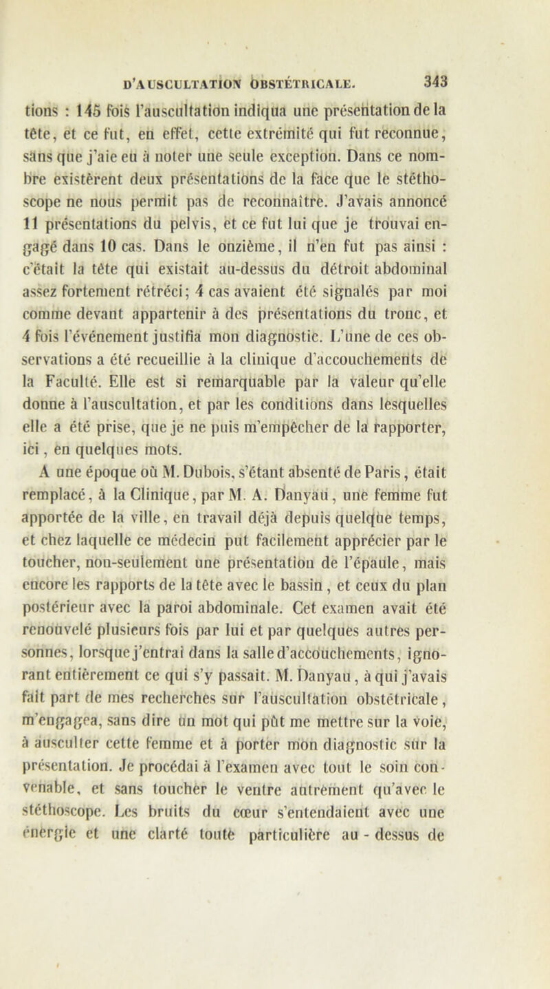 tions : 145 fois l'auscultation indiqua une présentation de la tête, et ce fut, en effet, cette extrémité qui fut reconnue, sans que j’aie eu à noter une seule exception. Dans ce nom- bre existèrent deux présentations de la face que le stétho- scope ne nous permit pas de reconnaître. J’avais annoncé Il présentations du pelvis, et ce fut lui que je trouvai en- gagé dans 10 cas. Dans le onzième, il n’en fut pas ainsi : c’était la tète qui existait au-dessus du détroit abdominal assez fortement rétréci; 4 cas avaient été signalés par moi comme devant appartenir à des présentations du tronc, et 4 fois l’événement justifia mon diagnostic. L’une de ces ob- servations a été recueillie à la clinique d’accouchements de la Faculté. Elle est si remarquable par la valeur qu’elle donne à l’auscultation, et par les conditions dans lesquelles elle a été prise, que je ne puis m’empêcher de la rapporter, ici, en quelques mots. A une époque où M. Dubois, s’étant absenté de Paris, était remplacé, à la Clinique, par M. A. Danyau, une femme fut apportée de la ville, en travail déjà depuis quelque temps, et chez laquelle ce médecin put facilement apprécier par le toucher, non-seulement une présentation de l’épaule, mais encore les rapports de la tête avec le bassin, et ceux du plan postérieur avec la paroi abdominale. Cet examen avait été renouvelé plusieurs fois par lui et par quelques autres per- sonnes, lorsquej’entrai dans la salle d’accouchements, igno- rant entièrement ce qui s’y passait. M. Danyau , à qui j’avais fait part de mes recherches sur l’auscultation obstétricale, m’engagea, sans dire un mot qui pût me mettre sur la voie, à ausculter cette femme et à porter mon diagnostic sur la présentation. Je procédai A l’examen avec tout le soin con- venable, et sans toucher le ventre autrement, qu’avec le stéthoscope. Les bruits du cœur s’entendaient avec une énergie et une clarté toute particulière au - dessus de