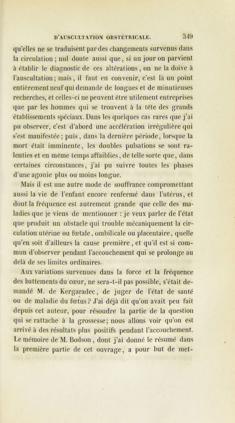 qu’elles ne se traduisent par des changements survenus dans la circulation; nul doute aussi que, si un jour on parvient à établir le diagnostic de ces altérations, on ne la doive à l’auscultation; mais, il faut en convenir, c’est là un point entièrement neuf qui demande de longues et de minutieuses recherches, et celles-ci ne peuvent être utilement entreprises que par les hommes qui se trouvent à la tète des grands établissements spéciaux. Dans les quelques cas rares que j’ai pu observer, c’est d’abord une accélération irrégulière qui s’est manifestée; puis, dans la dernière période, lorsque la mort était imminente, les doubles pulsations se sont ra- lenties et en même temps affaiblies, de telle sorte que, dans certaines circonstances, j’ai pu suivre toutes les phases d’une agonie plus ou moins longue. Mais il est une autre mode de souffrance compromettant aussi la vie de l’enfant encore renfermé dans l’utérus, et dont la fréquence est autrement grande que celle des ma- ladies que je viens de mentionner : je veux parler de l’état que produit un obstacle qui trouble mécaniquement la cir- culation utérine ou fœtale, ombilicale ou placentaire, quelle qu’en soit d’ailleurs la cause première , et qu’il est si com- mun d’observer pendant l’accouchement qui se prolonge au delà de ses limites ordinaires. Aux variations survenues dans la force et la fréquence des battements du cœur, ne sera-t-il pas possible, s’était de- mandé M. de Kergaradec, de juger de l’état de santé ou de maladie du fœtus? J’ai déjà dit qu’on avait peu fait depuis cet auteur, pour résoudre la partie de la question qui se rattache à la grossesse; nous allons voir qu’on est arrivé à des résultats plus positifs pendant l’accouchement. Le mémoire de M. Bodson, dont j’ai donné le résumé dans la première partie de cet ouvrage, a pour but de met-