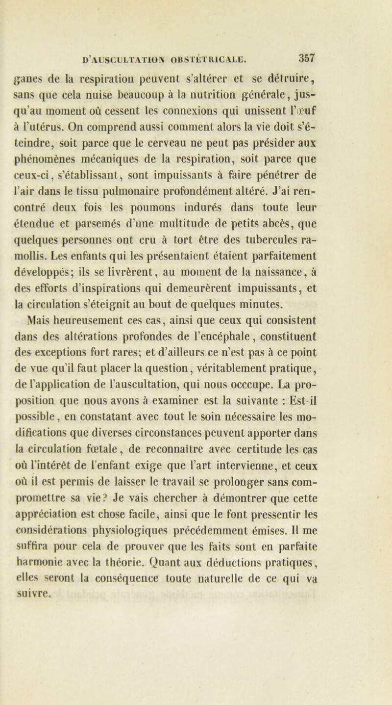 ganes de la respiration peuvent s’altérer et se détruire, sans que cela nuise beaucoup à la nutrition générale, jus- qu’au moment où cessent les connexions qui unissent l’œuf à l’utérus. On comprend aussi comment alors la vie doit s’é- teindre, soit parce que le cerveau ne peut pas présider aux phénomènes mécaniques de la respiration, soit parce que ceux-ci, s’établissant, sont impuissants à faire pénétrer de l’air dans le tissu pulmonaire profondément altéré. J’ai ren- contré deux fois les poumons indurés dans toute leur étendue et parsemés d’une multitude de petits abcès, que quelques personnes ont cru à tort être des tubercules ra- mollis. Les enfants qui les présentaient étaient parfaitement développés; ils se livrèrent, au moment de la naissance, à des efforts d’inspirations qui demeurèrent impuissants, et la circulation s’éteignit au bout de quelques minutes. Mais heureusement ces cas, ainsi que ceux qui consistent dans des altérations profondes de l’encéphale, constituent des exceptions fort rares; et d’ailleurs ce n’est pas à ce point de vue qu’il faut placer la question, véritablement pratique, de l’application de l’auscultation, qui nous occcupe. La pro- position que nous avons à examiner est la suivante : Est-il possible, en constatant avec tout le soin nécessaire les mo- difications que diverses circonstances peuvent apporter dans la circulation fœtale, de reconnaître avec certitude les cas où l’intérêt de l’enfant exige que l’art intervienne, et ceux où il est permis de laisser le travail se prolonger sans com- promettre sa vie? Je vais chercher à démontrer que cette appréciation est chose facile, ainsi que le font pressentir les considérations physiologiques précédemment émises. II me suffira pour cela de prouver que les faits sont en parfaite harmonie avec la théorie. Quant aux déductions pratiques, elles seront la conséquence toute naturelle de ce qui va suivre.