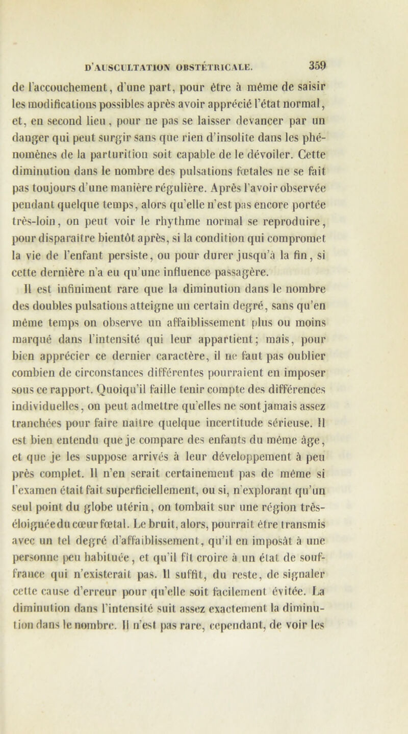 de l’accouchement, d’une part, pour être à même de saisir les modifications possibles après avoir apprécié l’état normal, et, eu second lieu , pour ne pas se laisser devancer par un danger qui peut surgir sans que rien d’insolite dans les phé- nomènes de la parturition soit capable de le dévoiler. Cette diminution dans le nombre des pulsations fœtales ne se fait pas toujours d’une manière régulière. Après l’avoir observée pendant quelque temps, alors qu’elle n’est pas encore portée très-loin, on peut voir le rhythme normal se reproduire, pour disparaître bientôt après, si la condition qui compromet la vie de l’enfant persiste, ou pour durer jusqu’à la fin, si cette dernière n'a eu qu’une influence passagère. H est infiniment rare que la diminution dans le nombre des doubles pulsations atteigne un certain degré, sans qu’en même temps on observe un affaiblissement [dus ou moins marqué dans l’intensité qui leur appartient; mais, pour bien apprécier ce dernier caractère, il ne faut pas oublier combien de circonstances différentes pourraient en imposer sous ce rapport. Quoiqu’il faille tenir compte des différences individuelles, on peut admettre qu’elles ne sont jamais assez tranchées pour faire naître quelque incertitude sérieuse. Il est bien entendu que je compare des enfants du même âge, et que je les suppose arrivés à leur développement à peu près complet. 11 n’en serait certainement pas de même si l’examen était fait superficiellement, ou si, n’explorant qu’un seul point du globe utérin, on tombait sur une région très- éloignécdu cœur fœtal. Le bruit, alors, pourrait être transmis avec un tel degré d’affaiblissement, qu’il en imposât à une personne peu habituée, et qu'il fît croire à un état de souf- france qui n’existerait pas. 11 suffit, du reste, de signaler cette cause d’erreur pour qu’elle soit facilement évitée. La diminution dans l’intensité suit assez exactement la diminu- tion dans le nombre. Il n’est pas rare, cependant, de voir les