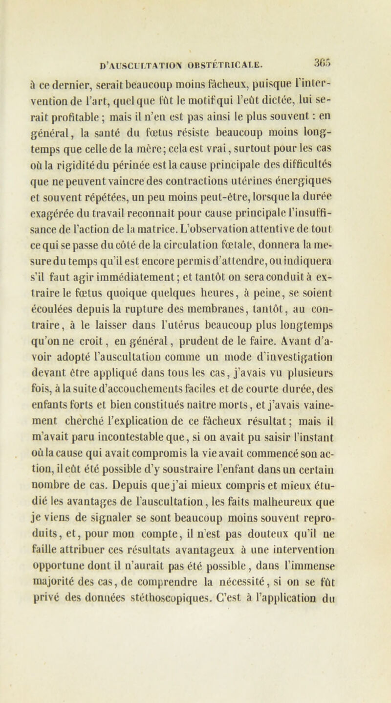 à ce dernier, serait beaucoup moins fâcheux, puisque l’inter- vention de l’art, quelque fût le motif qui l’eût dictée, lui se- rait profitable ; mais il a’eii est pas ainsi le plus souvent : en général, la santé du fœtus résiste beaucoup moins long- temps que celle de la mère; cela est vrai, surtout pour les cas où la rigidité du périnée est la cause principale des difficultés que ne peuvent vaincre des contractions utérines énergiques et souvent répétées, un peu moins peut-être, lorsque la durée exagérée du travail reconnaît pour cause principale l’insuffi- sance de l’action de la matrice. L’observation attentive de tout ce qui se passe du côté de la circulation fœtale, donnera la me- sure du temps qu’il est encore permis d’attendre, ou indiquera s’il faut agir immédiatement ; et tantôt on sera conduit à ex- traire le fœtus quoique quelques heures, à peine, se soient écoulées depuis la rupture des membranes, tantôt, au con- traire, à le laisser dans l'utérus beaucoup plus longtemps qu’on ne croit, en général, prudent de le faire. Avant d’a- voir adopté l’auscultation comme un mode d’investigation devant être appliqué dans tous les cas, j’avais vu plusieurs fois, à la suite d’accouchements faciles et de courte durée, des enfants forts et bien constitués naître morts, et j’avais vaine- ment cherché l’explication de ce fâcheux résultat ; mais il m’avait paru incontestable que, si on avait pu saisir l’instant où la cause qui avait compromis la vie avait commencé son ac- tion, il eût été possible d’y soustraire l’enfant dans un certain nombre de cas. Depuis que j’ai mieux compris et mieux étu- dié les avantages de l'auscultation, les faits malheureux que je viens de signaler se sont beaucoup moins souvent repro- duits, et, pour mon compte, il n’est pas douteux qu’il ne faille attribuer ces résultats avantageux à une intervention opportune dont il n’aurait pas été possible, dans l’immense majorité des cas, de comprendre la nécessité, si on se fût privé des données stéthoscopiques. C’est à l’application du