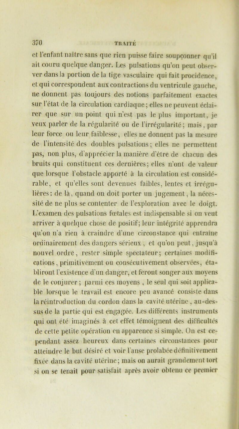 et l’enfant naître sans que rien puisse faire soupçonner qu'il ait couru quelque danger. Les pulsations qu’on peut obser- ver dans la portion de la tige vasculaire qui fait procidence, et qui correspondent aux contractions du ventricule gauche, ne donnent pas toujours des notions parfaitement exactes sur l’état de la circulation cardiaque; elles ne peuvent éclai- rer que sur un point qui n’est pas le plus important, je veux parler de la régularité ou de l’irrégularité; mais, par leur force ou leur faiblesse, elles ne donnent pas la mesure de l’intensité des doubles pulsations ; elles ne permettent pas, non plus, d’apprécier la manière d’être de chacun des bruits qui constituent ces dernières; elles n’ont de valeur que lorsque l’obstacle apporté à la circulation est considé- rable, et qu’elles sont devenues faibles, lentes et irrégu- lières: de là, quand on doit porter un jugement, la néces- sité de ne plus se contenter de l’exploration avec le doigt. L’examen des pulsations fœtales est indispensable si on veut arriver à quelque chose de positif; leur intégrité apprendra qu’on n’a rien à craindre cl’une circonstance qui entraîne ordinairement des dangers sérieux , et qu’on peut, jusqu a nouvel ordre, rester simple spectateur; certaines modifi- cations, primitivement ou consécutivement observées, éta- bliront l’existence d’un danger, et feront songer aux moyens de le conjurer ; parmi ces moyens , le seul qui soit applica- ble lorsque le travail est encore peu avancé consiste dans la réintroduction du cordon dans la cavité utérine , au-des- sus de la partie qui est engagée. Les différents instruments qui ont été imaginés à cet effet témoignent des difficultés de cette petite opération en apparence si simple. On est ce- pendant assez heureux dans certaines circonstances pour atteindre le but désiré et voir l’anse prohibée définitivement fixée dans la cavité utérine; mais on aurait grandement tort si on se tenait pour satisfait après avoir obtenu ce premier