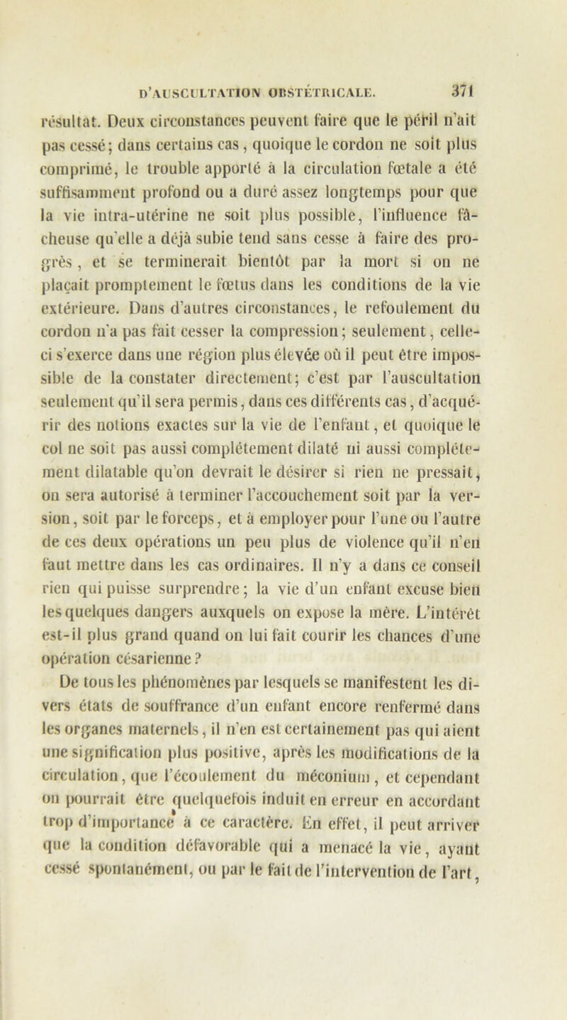 résultat. Deux circonstances peuvent faire que le péril n’ait pas cessé; dans certains cas, quoique le cordon ne soit plus comprimé, le trouble apporté à la circulation fœtale a été suffisamment profond ou a duré assez longtemps pour que la vie intra-utérine ne soit plus possible, l’influence fâ- cheuse qu elle a déjà subie tend sans cesse à faire des pro- grès , et se terminerait bientôt par la mort si on ne plaçait promptement le fœtus dans les conditions de la vie extérieure. Dans d’autres circonstances, le refoulement du cordon n'a pas fait cesser la compression ; seulement, celle- ci s’exerce dans une région plus élevée où il peut être impos- sible de la constater directement; c’est par l’auscultation seulement qu’il sera permis, dans ces différents cas, d’acqué- rir des notions exactes sur la vie de l’enfant, et quoique le col ne soit pas aussi complètement dilaté ni aussi complète- ment dilatable qu’on devrait le désirer si rien ne pressait, on sera autorisé à terminer l’accouchement soit par la ver- sion, soit par le forceps, et à employer pour l’une ou l’autre de ces deux opérations un peu plus de violence qu’il n’en faut mettre dans les cas ordinaires. Il n’y a dans ce conseil rien qui puisse surprendre; la vie d’un enfant excuse bien les quelques dangers auxquels on expose la mère. L’intérêt est-il plus grand quand on lui fait courir les chances d’une opération césarienne? De tous les phénomènes par lesquels se manifestent les di- vers états de souffrance d’un enfant encore renfermé dans les organes maternels, il n’en est certainement pas qui aient une signification plus positive, après les modifications de la circulation, que l’écoulement du méconium, et cependant on pourrait être quelquefois induit en erreur en accordant trop d’importance à ce caractère. En effet, il peut arriver que la condition défavorable qui a menacé la vie, ayant cessé spontanément, ou par le lait de l’intervention de l’art,