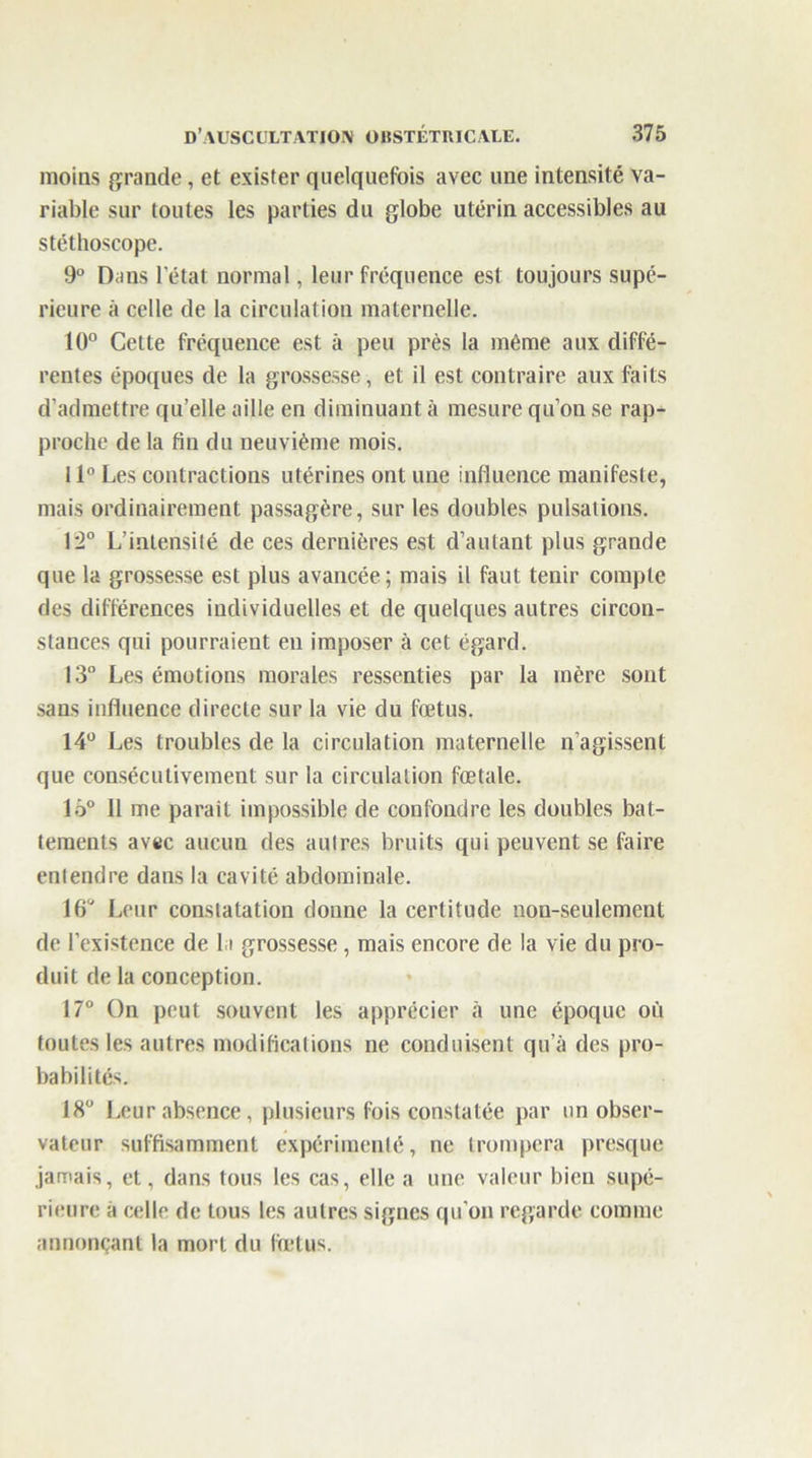 moins grande, et exister quelquefois avec une intensité va- riable sur toutes les parties du globe utérin accessibles au stéthoscope. 9° Dans l’état normal, leur fréquence est toujours supé- rieure à celle de la circulation maternelle. 10° Cette fréquence est à peu près la même aux diffé- rentes époques de la grossesse, et il est contraire aux faits d’admettre qu’elle aille en diminuant à mesure qu’on se rap- proche de la fin du neuvième mois. 11° Les contractions utérines ont une influence manifeste, mais ordinairement passagère, sur les doubles pulsations. 12° L’intensité de ces dernières est d’autant plus grande que la grossesse est plus avancée; mais il faut tenir compte des différences individuelles et de quelques autres circon- stances qui pourraient eu imposer à cet égard. 13° Les émotions morales ressenties par la mère sont sans influence directe sur la vie du fœtus. 14° Les troubles de la circulation maternelle n’agissent que consécutivement sur la circulation fœtale. lô° 11 me paraît impossible de confondre les doubles bat- tements avtc aucun des autres bruits qui peuvent se faire entendre dans la cavité abdominale. 16° Leur constatation donne la certitude non-seulement de l’existence de la grossesse , mais encore de la vie du pro- duit de la conception. 17° On peut souvent les apprécier à une époque où toutes les autres modifications ne conduisent qu’à des pro- babilités. 18° Leur absence, plusieurs fois constatée par un obser- vateur suffisamment expérimenté, ne trompera presque jamais, et, dans tous les cas, elle a une valeur bien supé- rieure à celle de tous les autres signes qu’on regarde comme annonçant la mort du fœtus.