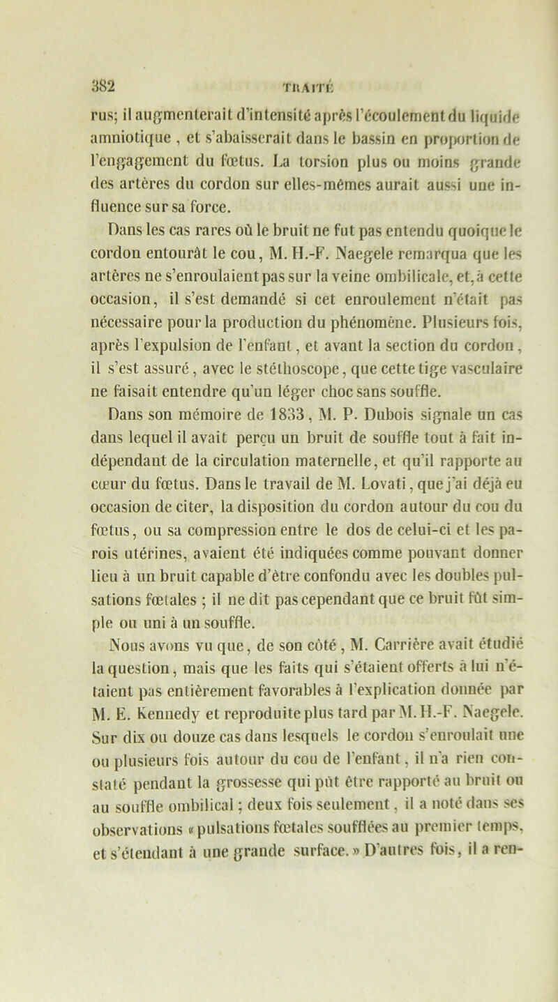 rus; il augmenterait d’intensité après l’écoulement du liquide amniotique , et s’abaisserait dans le bassin en proportion de rengagement du fœtus. La torsion plus ou moins grande des artères du cordon sur elles-mêmes aurait aussi une in- fluence sur sa force. Dans les cas rares où le bruit ne fut pas entendu quoique le cordon entourât le cou, M. H.-F. Naegele remarqua que les artères ne s’enroulaientpassur la veine ombilicale, et,à cette occasion, il s’est demandé si cet enroulement n’était pas nécessaire pour la production du phénomène. Plusieurs fois, après l’expulsion de l’enfant, et avant la section du cordon , il s’est assuré, avec le stéthoscope, que cette tige vasculaire ne faisait entendre qu’un léger choc sans souffle. Dans son mémoire de 1833, M. P. Dubois signale un cas dans lequel il avait perçu un bruit de souffle tout à fait in- dépendant de la circulation maternelle, et qu’il rapporte au cœur du fœtus. Dans le travail de M. Lovati, que j’ai déjà eu occasion de citer, la disposition du cordon autour du cou du fœtus, ou sa compression entre le dos de celui-ci et les pa- rois utérines, avaient été indiquées comme pouvant donner lieu à un bruit capable d’ètre confondu avec les doubles pul- sations fœtales ; il ne dit pas cependant que ce bruit fût sim- ple ou uni à un souffle. Nous avons vu que, de son côté , M. Carrière avait étudié la question, mais que les faits qui s’étaient offerts à lui n'é- taient pas entièrement favorables à l'explication donnée par M. E. Kennedy et reproduite plus tard par M.H.-F. Naegele. Sur dix ou douze cas dans lesquels le cordon s’enroulait une ou plusieurs fois autour du cou de l’enfant, il n'a rien con- staté pendant la grossesse qui put être rapporté au bruit ou au souffle ombilical ; deux fois seulement, il a noté dans ses observations v pulsations fœtales soufflées au premier temps, et s’étendant à une grande surface. » D’autres fois, il a ren-
