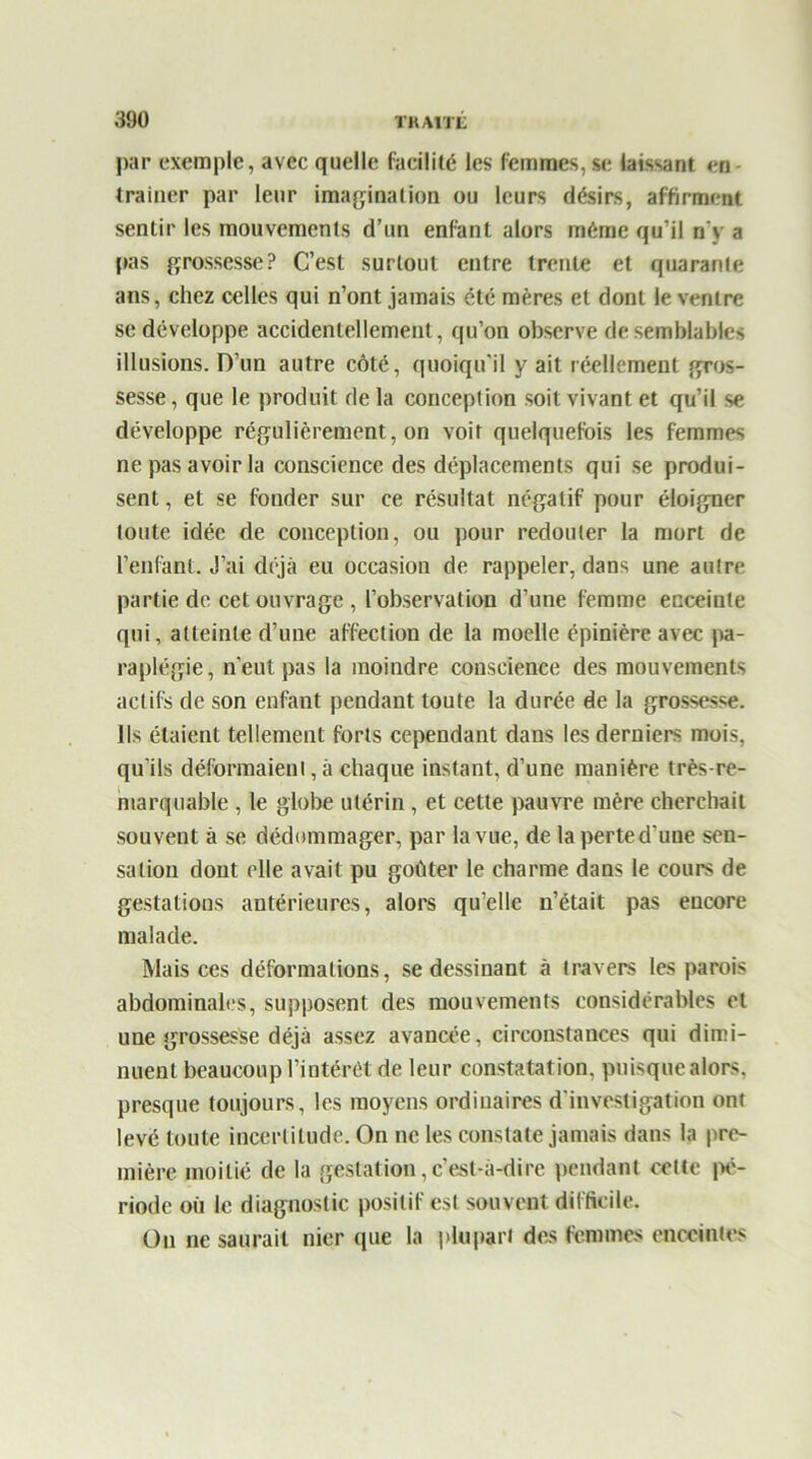 par exemple, avec quelle facilité les femmes, se laissant en (rainer par leur imagination ou leurs désirs, affirment sentir les mouvements d’un enfant alors même qu’il n’y a pas grossesse? C’est surtout entre trente et quarante ans, chez celles qui n’ont jamais été mères et dont le ventre se développe accidentellement, qu’on observe de semblables illusions. D’un autre côté, quoiqu’il y ait réellement gros- sesse, que le produit de la conception soit vivant et qu’il se développe régulièrement, on voit quelquefois les femmes ne pas avoir la conscience des déplacements qui se produi- sent , et se fonder sur ce résultat négatif pour éloigner toute idée de conception, ou pour redouter la mort de l’enfant. J’ai déjà eu occasion de rappeler, dans une autre partie de cet ouvrage , l’observation d’une femme enceinte qui, atteinte d’une affection de la moelle épinière avec pa- raplégie, n’eut pas la moindre conscience des mouvements actifs de son enfant pendant toute la durée de la grossesse. Ils étaient tellement forts cependant dans les derniers mois, qu’ils déformaient, à chaque instant, d’une manière très-re- marquable , le globe utérin, et cette pauvre mère cherchait souvent à se dédommager, par la vue, de la perte d’une sen- sation dont elle avait pu goûter le charme dans le cours de gestations antérieures, alors quelle n’était pas encore malade. Mais ces déformations, se dessinant à travers les parois abdominales, supposent des mouvements considérables et une grossesse déjà assez avancée, circonstances qui dimi- nuent beaucoup l’intérêt de leur constatation, puisquealors. presque toujours, les moyens ordinaires d’investigation ont levé toute incertitude. On ne les constate jamais dans la pre- mière moitié de la gestation,c’est-à-dire pendant celte pé- riode où le diagnostic positif est souvent difficile. Ou ne saurait nier que la plupart des femmes enceintes