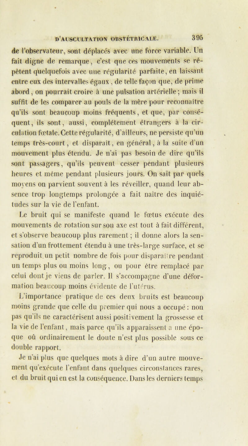 de l’observateur, sont déplacés avec une force variable. Un fait digne de remarque, c’est que ces mouvements se ré- pètent quelquefois avec une régularité parfaite, en laissant entre eux des intervalles égaux , de telle façon que, de prime abord , on pourrait croire à une pulsation artérielle; mais il suffit de les comparer au pouls de la mère pour reconnaître qu’ils sont beaucoup moins fréquents, et que, par consé- quent, ils sont, aussi, complètement étrangers à la cir- culation fœtale. Cette régularité, d’ailleurs, ne persiste qu’un temps très-court, et disparait, en général, à la suite d’un mouvement plus étendu. Je n’ai pas besoin de dire qu’ils sont passagers, qu’ils peuvent cesser pendant plusieurs heures et même pendant plusieurs jours. On sait par quels moyens on parvient souvent à les réveiller, quand leur ab- sence trop longtemps prolongée a fait naître des inquié- tudes sur la vie de l’enfant. Le bruit qui se manifeste quand le fœtus exécute des mouvements de rotation sur sou axe est tout à fait différent, et s’observe beaucoup plus rarement ; il donne alors la sen- sation d’un frottement étendu à une très-large surface, et se reproduit un petit nombre de fois pour disparaüre pendant un temps plus ou moins long, ou pour être remplacé par celui dont je viens de parler. Il s’accompagne d’une défor- mation beaucoup moins évidente de l’utérus. L’importance pratique de ces deux bruits est beaucoup moins grande que celle du premier qui nous a occupé : non pas qu’ils ne caractérisent aussi positivement la grossesse et la vie de l’enfant, mais parce qu’ils apparaissent a une épo- que où ordinairement le doute n’est plus possible sous ce double rapport. Je n'ai plus que quelques mots à dire d’un autre mouve- ment qu'exécute l’enfant dans quelques circonstances rares, et du bruit qui en est la conséquence. Dans les derniers temps