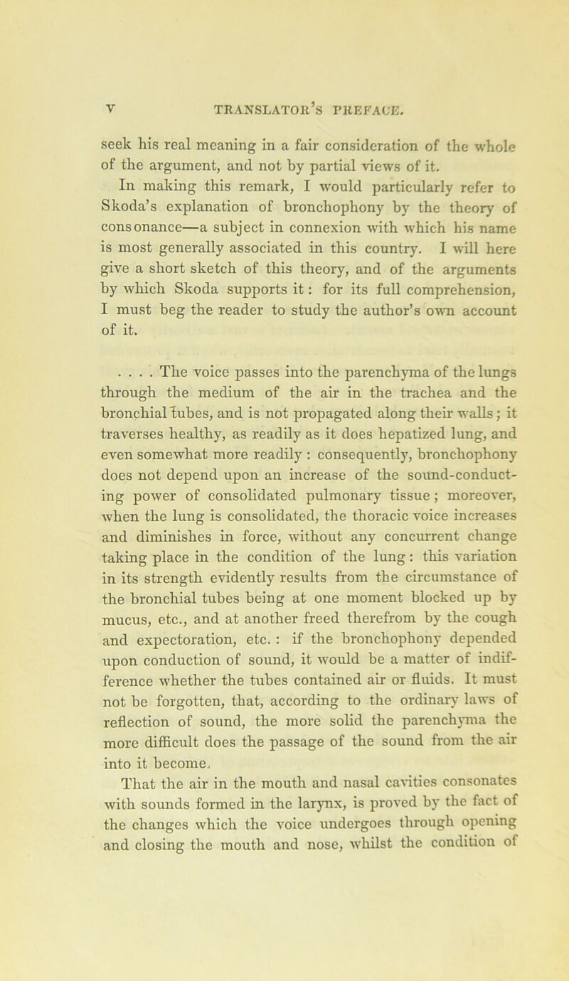 seek his real meaning in a fait considération of the whole of the argument, and not by partial views of it. In making this remark, I would particularly refer to Skoda’s explanation of bronchophony by the theory of consonance—a subject in connexion witb whicb his name is most generally associated in this country. I will here give a short sketch of this theory, and of the arguments by which Skoda supports it : for its full compréhension, I must heg the reader to study the author’s own account of it. .... The voice passes into the parenchyma of the lungs through the medium of the air in the trachea and the bronchial lubes, and is not propagated along their valls; it traverses healthy, as readily as it does hepatized lung, and even somewhat more readily ; consequently, bronchophony does not dépend upon an increase of the soimd-conduct- ing power of Consolidated pulmonary tissue ; moreover, when the lung is Consolidated, the thoracic voice increases and diminishes in force, without any concurrent change taking place in the condition of the lung : this variation in its strength evidently results from the circumstance of the bronchial tubes being at one moment blocked up by mucus, etc., and at another freed therefrom by the cough and expectoration, etc. : if the bronchophony depended upon conduction of sound, it would be a matter of indif- férence whether the tubes contained air or fluids. It must not be forgotten, that, according to the ordinary laws of reflection of sound, the more solid the parenchyma the more difficult does the passage of the sound from the air into it become. That the air in the mouth and nasal cavities consonates with sounds formed in the larynx, is proved by the fact of the changes which the voice undergoes through opening and closing the mouth and nose, whilst the condition of