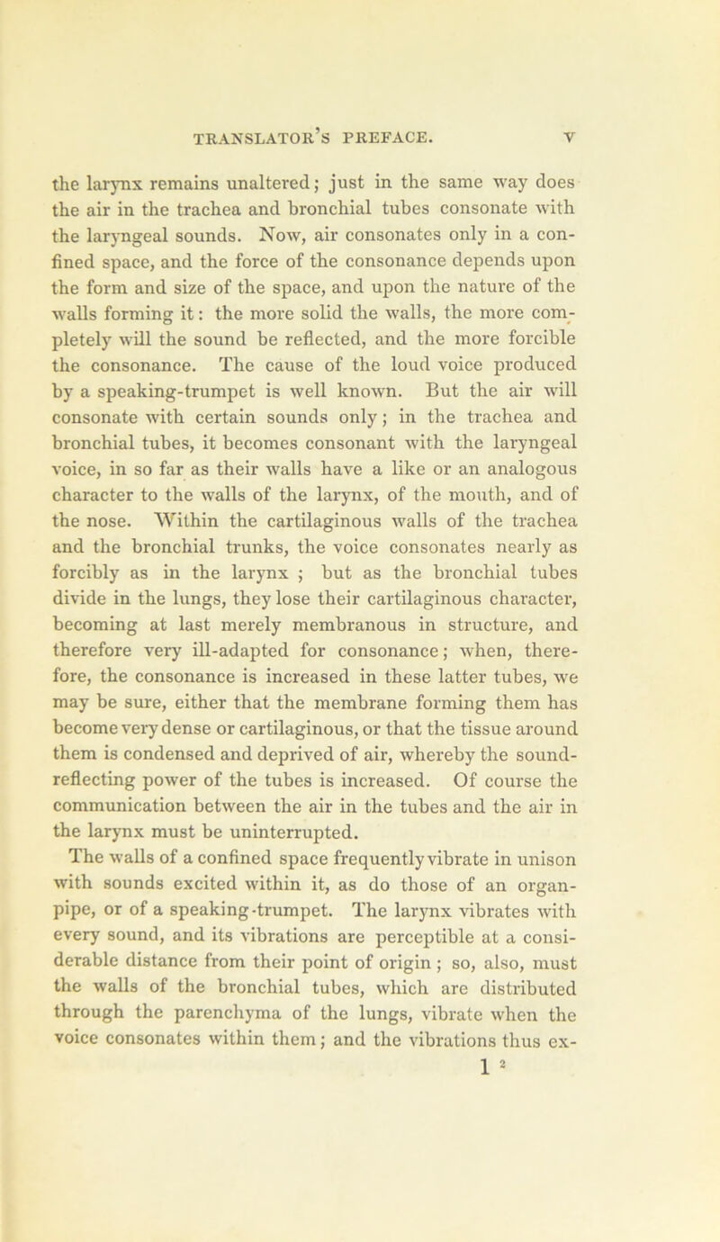 the lar3Tis remains unaltered; just in the same way does the air in the trachea and bronchial tubes consonate with the laryngeal sounds. Now, air consonates only in a con- fined space, and the force of the consonance dépends upon the form and size of the space, and upon the nature of the walls forming it : the more solid the walls, the more com- pletely will the Sound be reflected, and the more forcible the consonance. The cause of the loud voice produced by a speaking-trumpet is well known. But the air will consonate with certain sounds only ; in the trachea and bronchial tubes, it becomes consonant with the laryngeal voice, in so far as their walls bave a like or an analogous character to the walls of the larynx, of the mouth, and of the nose. Within the cartilaginous walls of the trachea and the bronchial trunks, the voice consonates nearly as forcibly as in the larynx ; but as the bronchial tubes divide in the lungs, they lose their cartilaginous character, becoming at last merely membranous in structure, and therefore very ill-adapted for consonance ; when, there- fore, the consonance is increased in these latter tubes, we may be sure, either that the membrane forming them has become veiy dense or cartilaginous, or that the tissue around them is condensed and deprived of air, whereby the sound- reflecting power of the tubes is increased. Of course the communication between the air in the tubes and the air in the larynx must be uninterrupted. The walls of a confined space frequently vibrate in unison with sounds excited within it, as do those of an organ- pipe, or of a speaking-trumpet. The larynx vibrâtes with every sound, and its vibrations are perceptible at a consi- dérable distance from their point of origin ; so, also, must the walls of the bronchial tubes, which are distributed through the parenchyma of the lungs, vibrate when the voice consonates within them ; and the vibrations thus ex- 1 ^