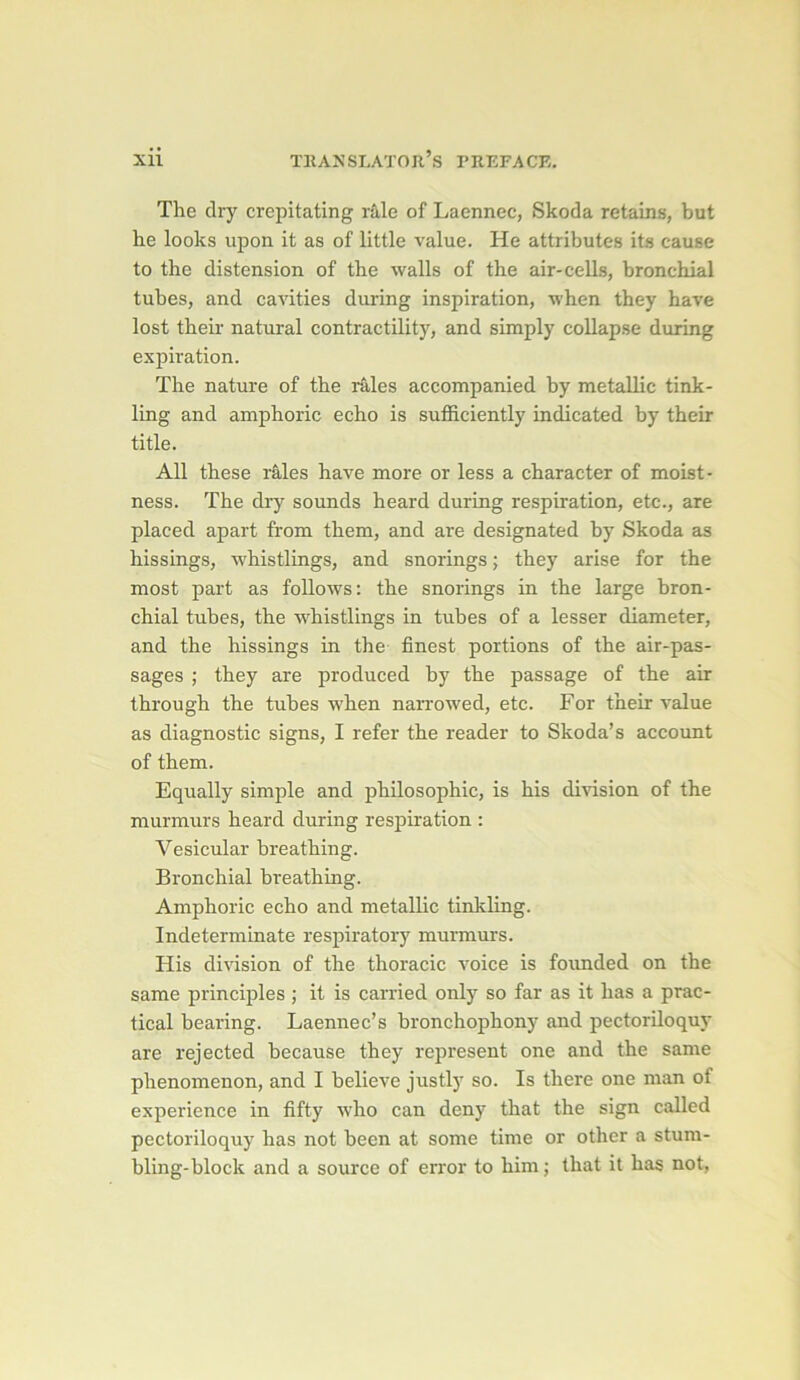 The dry crepitating râle of Laennec, Skoda retains, but he looks upon it as of little value. He attributes its cause to the distension of the walls of the air-cells, bronchial tubes, and cavities during inspiration, when they hâve lost their natural contractility, and simply coUapse during expiration. The nature of the râles accompanied by metallic tink- ling and amphoric écho is sufficiently indicated by their title. Ail these râles hâve more or less a character of moist- ness. The dry sounds heard during respiration, etc., are placed apart from them, and are designated by Skoda as hissings, whistlings, and snorings ; they arise for the most part as follows: the snorings in the large bron- chial tubes, the whistlings in tubes of a lesser diameter, and the hissings in the finest portions of the air-pas- sages ; they are produced by the passage of the air through the tubes when narrowed, etc. For their value as diagnostic signs, I refer the reader to Skoda’s account of them. Equally simple and philosophie, is his division of the murmurs heard during respiration : Vesicular breathing. Bronchial breathing. Amphoric écho and metallic tinkling. Indeterminate respiratory murmurs. His division of the thoracic voice is founded on the same principles ; it is carried only so far as it lias a prac- tical bearing. Laennec’s bronchophony and pectoriloquy are rejected because they represent one and the same phenomenon, and I believe justly so. Is there one man of expérience in fifty who can deny that the sign called pectoriloquy has not been at some time or other a stum- bling-block and a source of error to him; that it has not,